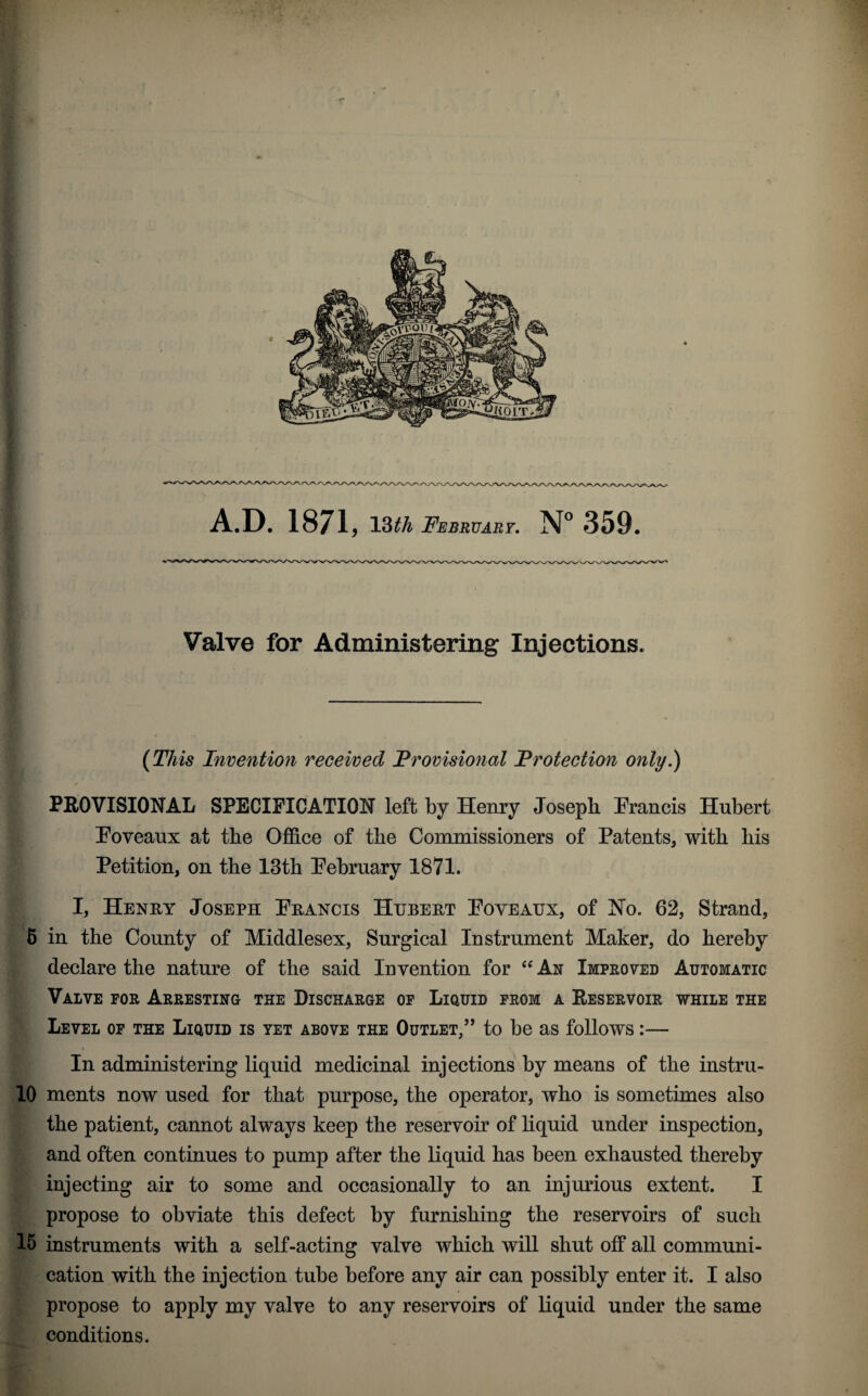 Valve for Administering Injections. (This Invention received Provisional Protection only.) < PEOVISIONAL SPECIFICATION left by Henry Joseph Francis Hubert Foveaux at the Office of the Commissioners of Patents, with his Petition, on the 13th February 1871. I, Henry Joseph Francis Hubert Foveaux, of No. 62, Strand, 6 in the County of Middlesex, Surgical Instrument Maker, do hereby declare the nature of the said Invention for An Improved Automatic Valve for Arresting the Discharge of Liquid from a Eeservoir while the Level of the Liquid is yet above the Outlet/’ to be as follows:— In administering liquid medicinal injections by means of the instru- 10 ments now used for that purpose, the operator, who is sometimes also the patient, cannot always keep the reservoir of hquid under inspection, and often continues to pump after the liquid has been exhausted thereby injecting air to some and occasionally to an injurious extent. I propose to obviate this defect by furnishing the reservoirs of such 15 instruments with a self-acting valve which will shut off all communi¬ cation with the injection tube before any air can possibly enter it. I also propose to apply my valve to any reservoirs of liquid under the same conditions.