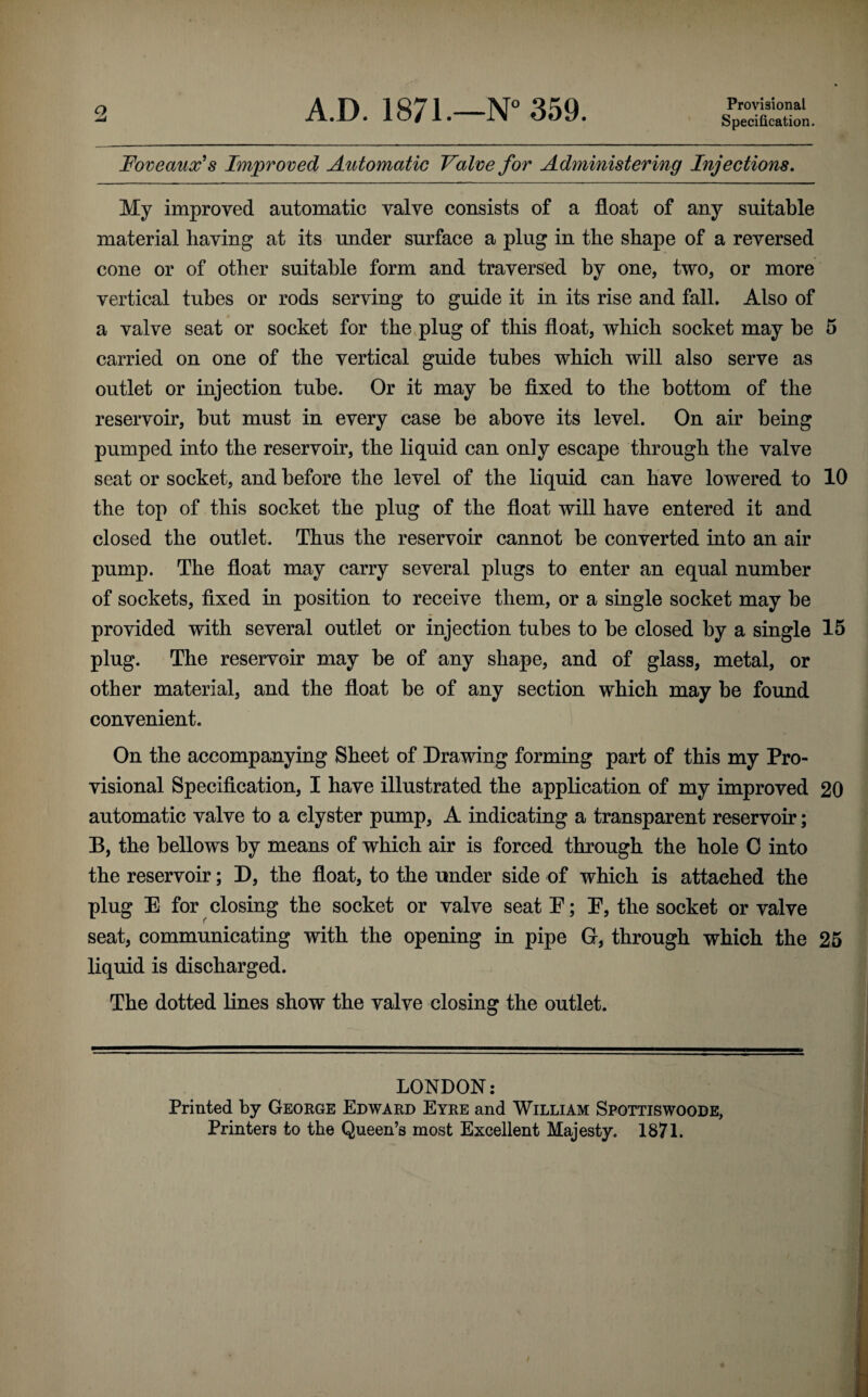 Provisional Specification. Foveaux^s Improved Automatic Valve for Administering Injections, My improved automatic valve consists of a float of any suitable material having at its under surface a plug in the shape of a reversed cone or of other suitable form and traversed by one, two, or more vertical tubes or rods serving to guide it in its rise and fall. Also of a valve seat or socket for the plug of this float, which socket may be 5 carried on one of the vertical guide tubes which will also serve as outlet or injection tube. Or it may be fixed to the bottom of the reservoir, but must in every case be above its level. On air being pumped into the reservoir, the liquid can only escape through the valve seat or socket, and before the level of the liquid can have lowered to 10 the top of this socket the plug of the float will have entered it and closed the outlet. Thus the reservoir cannot be converted into an air pump. The float may carry several plugs to enter an equal number of sockets, fixed in position to receive them, or a single socket may be provided with several outlet or injection tubes to be closed by a single 15 plug. The reservoir may be of any shape, and of glass, metal, or other material, and the float be of any section which may be found convenient. On the accompanying Sheet of Drawing forming part of this my Pro¬ visional Specification, I have illustrated the application of my improved 20 automatic valve to a clyster pump, A indicating a transparent reservoir; B, the bellows by means of which air is forced through the hole 0 into the reservoir; D, the float, to the under side of which is attached the plug E for closing the socket or valve seat E; E, the socket or valve seat, communicating with the opening in pipe G, through which the 25 liquid is discharged. The dotted lines show the valve closing the outlet. LONDON: Printed by George Edward Eyre and William Spottiswoode, Printers to the Queen’s most Excellent Majesty. 1871.