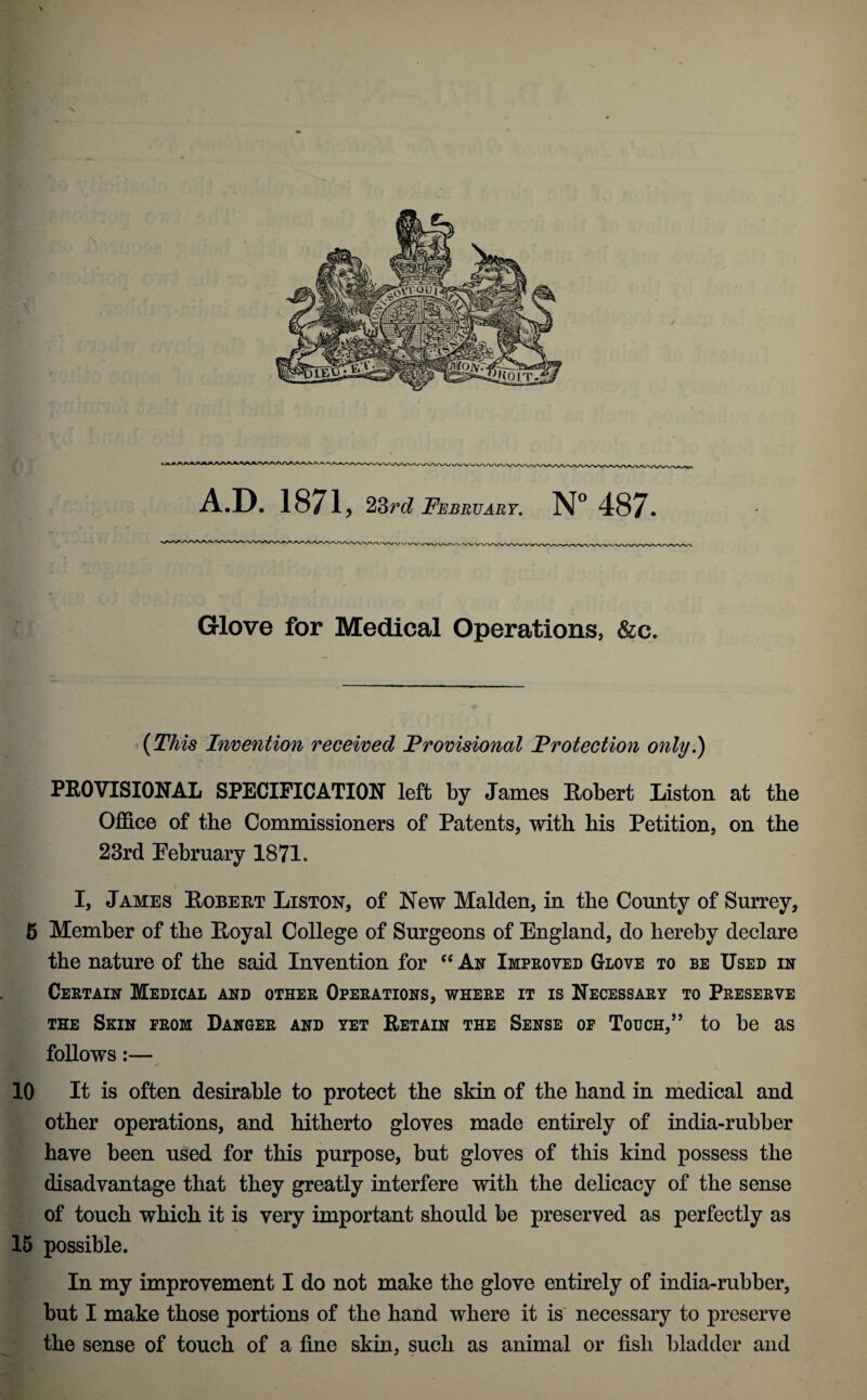 A.D. 1871, 23rc? February, N° 487. Glove for Medical Operations, &c. (This Invention received Provisional Protection only.) PEOVISIONAL SPECIFICATION left by James Robert Liston at the Office of the Commissioners of Patents, with his Petition, on the 23rd Pebruary 1871. I, James Robert Liston, of New Malden, in the County of Surrey, 6 Member of the Royal College of Surgeons of England, do hereby declare the nature of the said Invention for An Improved Glove to be Used in Certain Medical and other Operations, where it is Necessary to Preserve THE Skin from Danger and yet Retain the Sense op Touch,’’ to he as follows:— 10 It is often desirable to protect the skin of the hand in medical and other operations, and hitherto gloves made entirely of india-rubber have been used for this purpose, but gloves of this kind possess the disadvantage that they greatly interfere with the delicacy of the sense of touch which it is very important should be preserved as perfectly as 16 possible. In my improvement I do not make the glove entirely of india-rubber, but I make those portions of the hand where it is' necessary to preserve the sense of touch of a fine skin, such as animal or fish bladder and