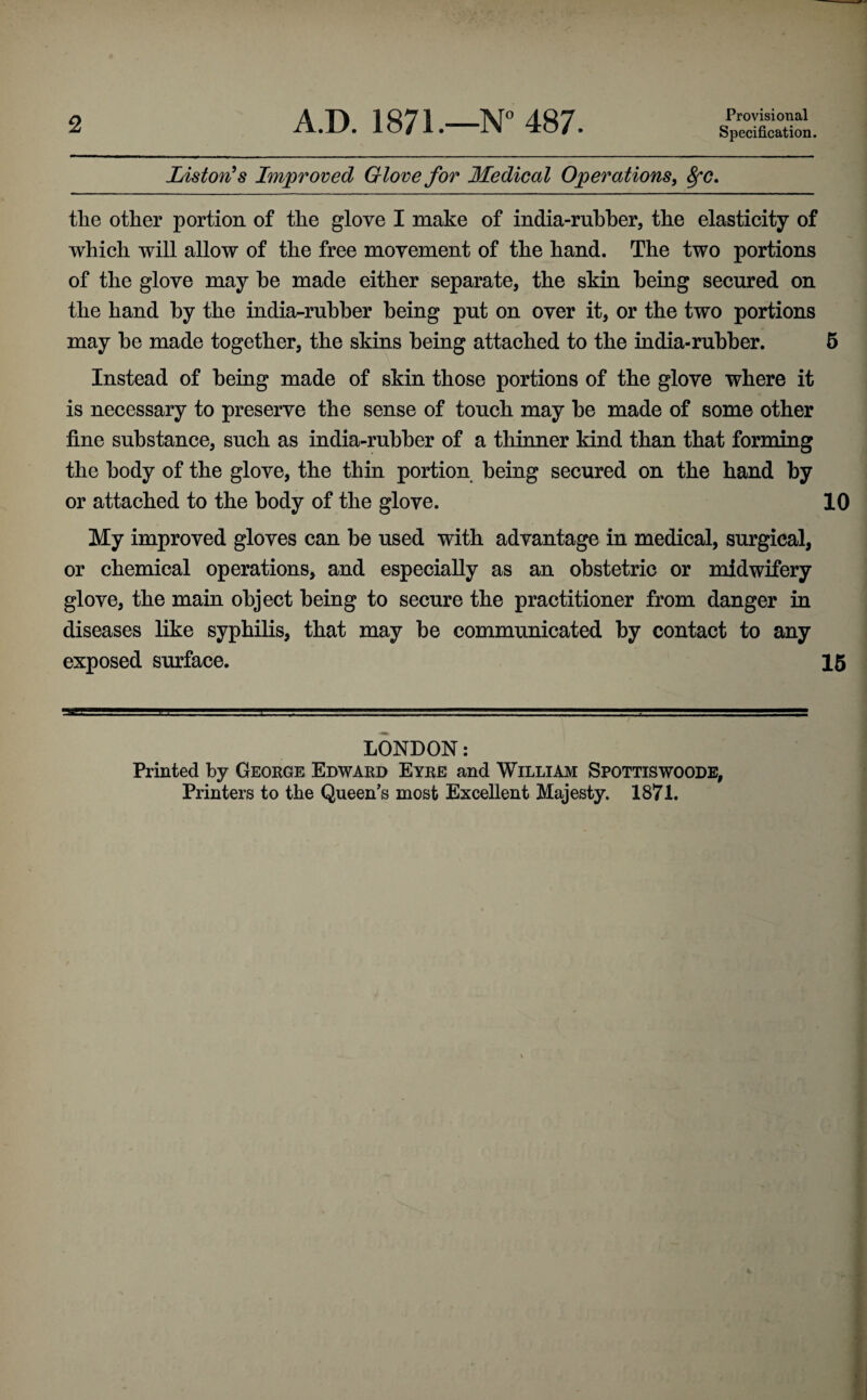 2 A.D. 1871.—N'’ 487. Provisional Specification. ListorCs Improved Glove for Medical Operations^ ^c. the other portion of the glove I make of india-rubber, the elasticity of which will allow of the free movement of the hand. The two portions of the glove may be made either separate, the skin being secured on the hand by the india-rubber being put on over it, or the two portions may be made together, the skins being attached to the india-rubber. 6 Instead of being made of skin those portions of the glove where it is necessary to preserve the sense of touch may be made of some other fine substance, such as india-rubber of a thinner kind than that forming the body of the glove, the thin portion being secured on the hand by or attached to the body of the glove. 10 My improved gloves can be used with advantage in medical, surgical, or chemical operations, and especially as an obstetric or midwifery glove, the main object being to secure the practitioner from danger in diseases like syphilis, that may be communicated by contact to any exposed surface. 16 LONDON: Printed by George Edward Eyre and William Spottiswoods, Printers to the Queen’s most Excellent Majesty. 1871.