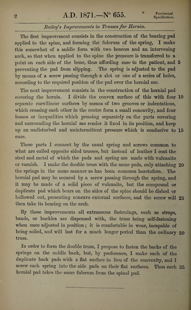 r Provisional Bailey^s Improvements in Trusses for JTernia. The first improvement consists in the construction of the bearing pad applied to the spine, and forming the fulcrum of the spring, I make this somewhat of a saddle form with two bearers and an intervening arch, so that when applied to the spine the pressure is transferred to a point on each side of the hone, thus affording ease to the patient, and 5 preventing the pad from slipping. The spring is adjusted to the pad by means of a screw passing through a slot or one of a series of holes, according to the required position of the pad over the hernial sac. The next improvement consists in the construction of the hernial pad covering the hernia. I divide the convex surface of this with four 10 separate curvilinear surfaces by means of two grooves or indentations, which crossing each other in the centre form a small concavity, and four bosses or inequalities which pressing separately on the parts covering and surrounding the hernial sac render it fixed in its position, and keep up an undisturbed and unintermittent pressure which is conducive to 15 cure. These parts I connect by the usual spring and screws common to what are called opposite sided trusses, but instead of leather I coat the steel and metal of which the pads and spring are made with vulcanite or varnish. I make the double truss with the same pads, only attaching 20 the springs in the same manner as has been common heretofore. The hernial pad may be secured by a screw passing through the spring, and it may be made of a solid piece of vulcanite, but the compound or duplicate pad which bears on the sides of the spine shouid be dished or hollowed out, presenting concave external surfaces, and the screw will 25 then take its bearing^ on the arch. O By these improvements all extraneous fastenings, such as straps, bands, or buckles are dispensed with, the truss being self-fastening when once adjusted in position; it is comfortable in wear, incapable of being soiled, and will last for a much longer period than the ordinary 30 truss. In order to form the double truss, I propose to fasten the backs of the springs on the saddle back, but, by preference, I make each of the duplicate back pads with a flat surface in lieu of the convexity, and I screw each spring into the side pads on their flat surfaces. Thus each 35 hernial pad takes the same fulcrum from the spinal pad.
