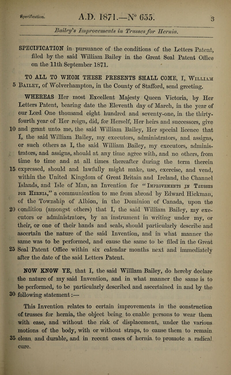 Bailey^s Improvemen ts in Tr usses for Hernia. SPECIFICATION in- pursuance of the conditions of the Letters Patent, filed by the said William Bailey in the Great Seal Patent Ofiice on the 11th September 1871. TO ALL TO WHOM THESE PEESENTS SHALL COME, I, William 5 Bailey, of Wolverhampton, in the County of Stafford, send greeting, WHEREAS Her most Excellent Majesty Queen Victoria, hy Her Letters Patent, hearing date the Eleventh day of March, in the year of our Lord One thousand eight hundred and seventy-one, in the thirty- fourth year of Her reign, did, for Herself, Her hens and successors, give 10 and grant unto me, the said William Bailey, Her special licence that I, the said William Bailey, my executors, administrators, and assigns, or such others as I, the said William Bailey, my executors, adminis¬ trators, and assigns, should at any time agree with, and no others, from time to time and at all times thereafter during the term therein 15 expressed, should and lawfully might make, use, exercise, and vend, within the United Kingdom of Great Britain and Ireland, the Channel Islands, and Isle of Man, an Invention for Improvements in Trusses FOR Hernia,’ a communication to me from abroad hy Edward Hickman, of the Township of Albion, in the Dominion of Canada, upon the 20 condition (amongst others) that I, the said William Bailey, my exe¬ cutors or administrators, hy an instrument in writing under my, or their, or one of their hands and seals, should particularly describe and ascertain the nature of the said Invention, and in what manner the same was to he performed, and cause the same to be filed in the Great 25 Seal Patent Office within six calendar months next and immediately after the date of the said Letters Patent. NOW KNOW YE, that I, the said William Bailey, do hereby declare the nature of my said Invention, and in what manner the same is to be performed, to he particularly described and ascertained in and hy the 30 following statement— This Invention relates to certain improvements in the construction of trusses for hernia, the object heing^ to enable persons to wear them with ease, and without the risk of displacement, under the various motions of the body, with or without straps, to cause them to remain 35 clean and durable, and in recent cases of hernia to promote a radical cure.