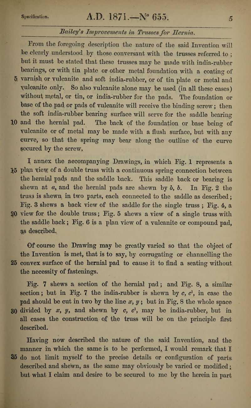 J3ailey^s Im'provements in Triisses for Hernia, Prom the foregoing description the nature of the said Invention will l)e clearly understood by those conversant with the trusses referred to ; but it must be stated that these trusses may* be made with india-rubber bearings, or with tin plate or other metal foundation with a coatins: of 5, varnish, or vulcanite and soft india-rubber, or of tin plate or metal and yulcanate only. So also vulcanite alone may be used (in all these cases) without nxetal, or tin, or india-rubber for the pads. The foundation or base of the pad, or pads of vulcanite will receive the binding screw; then the soft india-rubber bearing surface will serve for the saddle bearing 10 and the hernial pad. The back of the foundation or base being of vulcanite or of metal may be made with a flush surface, but with any curve, so that the spring may bear along the outline of the curve secured by the screw, I annex the accompanying Drawings, in which Pig. 1 represents a 55 pl^n yiey^ of a double truss with a continuous spring connection between the hernial pads and the saddle back. This saddle back or bearing is shewn at «, and the hernial pads are shewn by 5, 6. In Pig. 2 the truss is shewn in two parts, each connected to the saddle as described; Pig. 3 shews a back view of the saddle for the single truss ; Pig. 4, a 20 view for the double truss; Pig. 5 shews a view of a single truss with the saddle back; Pig. 6 is a plan view of a vulcanite or compound pad, as described. 0f course the Drawing may be greatly varied so that the object of the Invention is met, that is to say, by corrugating or channelling the 25 convex surface of the hernial pad to cause it to find a seating without the necessity of fastenings. Pig. 7 shews a section of the hernial pad; and Pig. 8, a similar section; but in Pig. 7 the india-rubber is shewn by c, in case the pad should be cut in two by the line x, y; but in Pig. 8 the whole space 30 divided by x^ y, and shewn by c?, may be india-rubber, but in all cases the construction of the truss will be on the principle first described. Having now described the nature of the said Invention, and the manner in which the same is to be performed, I would remark that I 35 do not limit myself to the precise details or configuration of parts described and shewn, as the same may obviously be varied or modified; but what I claim and desire to be secured to me by the herein in part