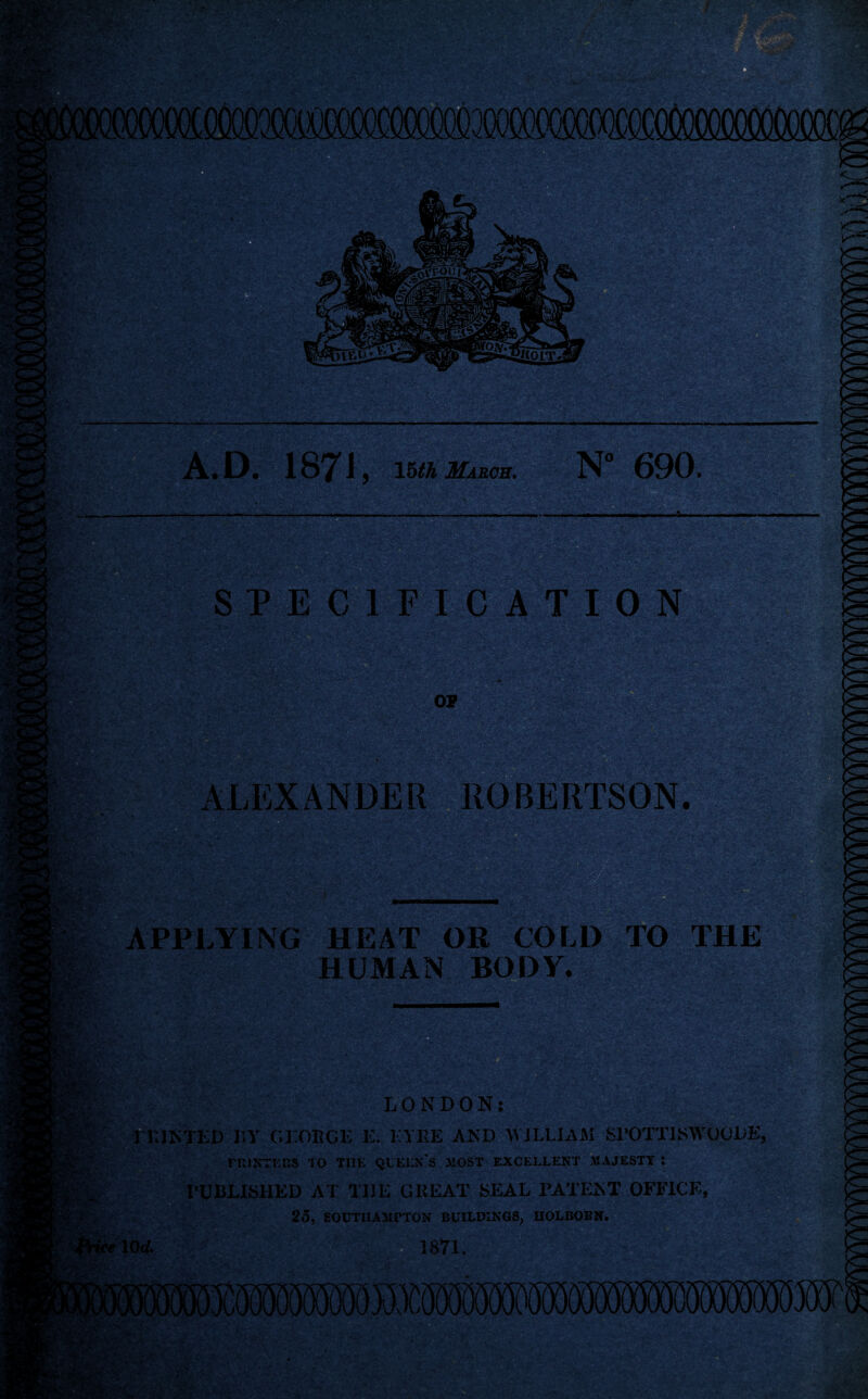 A.D. 1871 , Ihth March, N“ 690. SPECIFICATION i.. p aM ALEXANDER APPLYING HEAT OR COLD TO THE HUMAN BODY. •fl.-. • LONDON: HUNTED liy Cl.OECE E. EYRE AND M JLLIAM Sl’OTTTKWUCDE, nilNTKKS 10 THK QUKLX'S 3iOST EXCELLENT MAJESTY : I’UBLISHED AT THE GREAT SEAL PATENT OFFICE, 25, SOUTlIAAirTON BUILDINGS. HOLBOBN.