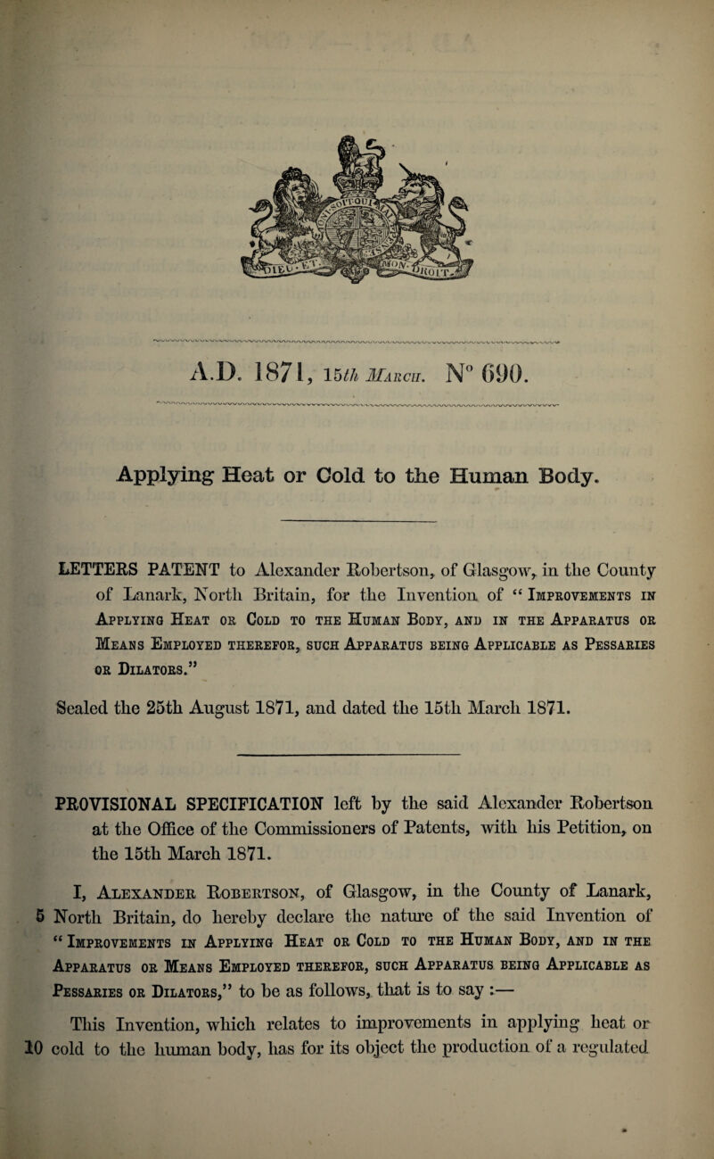 Applying Heat or Cold to the Human Body. LETTERS PATENT to Alexander Robertson, of Glasgow,, in the County of Lanark, North Britain, for the Invention of Improvements in Applying Heat or Cold to the Human Body, and in the Apparatus or Means Employed therefor, such Apparatus being Applicable as Pessaries OR Dilators.’* Sealed the 25th August 1871, and dated the 15th March 1871. PROVISIONAL SPECIFICATION left by the said Alexander Robertson at the Offiee of the Commissioners of Patents, with his Petition, on the 15th March 1871. I, Alexander Robertson, of Glasgow, in the County of Lanark, 6 North Britain, do hereby declare the nature of the said Invention of Improvements in Applying Heat or Cold to the Human Body, and in the Apparatus or Means Employed therefor, such Apparatus being Applicable as Pessaries or Dilators,” to be as follows, tliat is to say :— This Invention, which relates to improvements in applying heat or 10 cold to the human body, has for its object the production of a regulated