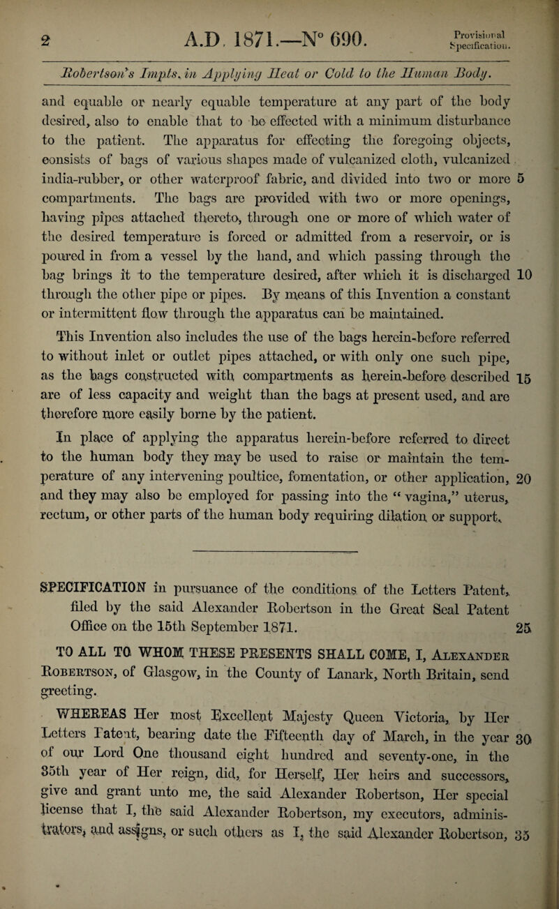 Provision al 8peciflcatioii. Rohertsmi^s Imp.ts.in Applying Heat or Cold to the Human Body. and equable op nearly equable temperature at any part of the body desired^ also to enable that to be/ effected with a minimum disturbance to the patient. The apparatus for effecting the foregoing objects, consists of bags of various shapes made of vulcanized cloth, vulcanized . india-rubber, or other waterproof fabric, and divided into two or more 5 campartments. The bags are provided with two or more openings, having pipes attached thereto, through one or more of which water of the desired temperature is forced or admitted from a reservoir, or is poured in from a vessel by the hand, and which passing through the bag brings it to the temperature desired, after which it is discharged 10 through the other pipe or pipes. By naeans of this Invention a constant or intermittent flow through the apparatus can be maintained. This Invention also includes the use of the bags herein-before referred to without inlet or outlet pipes attached, or with only one such pipe, as the hags constructed with compartments as herein-before described 15 are of less capacity and weight than the bags at present used, and are therefore more easily borne by the patient. In place of applying the apparatus herein-before referred to direct to the human body they may be used to raise or maintain the tem¬ perature of any intervening poultice, fomentation, or other aj>plication, 20 and they may also be employed for passing into the “ vagina,” uterus^ rectum, or other parts of the human body requiring dilation or support. SPECIFICATION in pursuance of the conditions of the Letters Patent,, filed by the said Alexander Bobertson in the Great Seal Patent Ofiioe on the 15th September 1871. 25 TO ALL TO WHOM THESE PEESENTS SHALL COME, I, Alexander Hobertson, of Glasgow, in the County of Lanark, North Britain, send greeting. WHEEEAS Her most Excellent Majesty Queen Victoria, by Her Letters Patent, bearing date the Eifteenth day of March, in the year 3Q of our Lord One thousand eight hundred and seventy-one, in the 8oth year of Her reign, did, for Herself, Her heirs and successors, give and grant unto me, the said Alexander Bohertson, Her special license that I, the said Alexander Bohertson, my executors, adminis¬ trators^ and assigns, or such others as I, the said Alexander Bohertson, 35