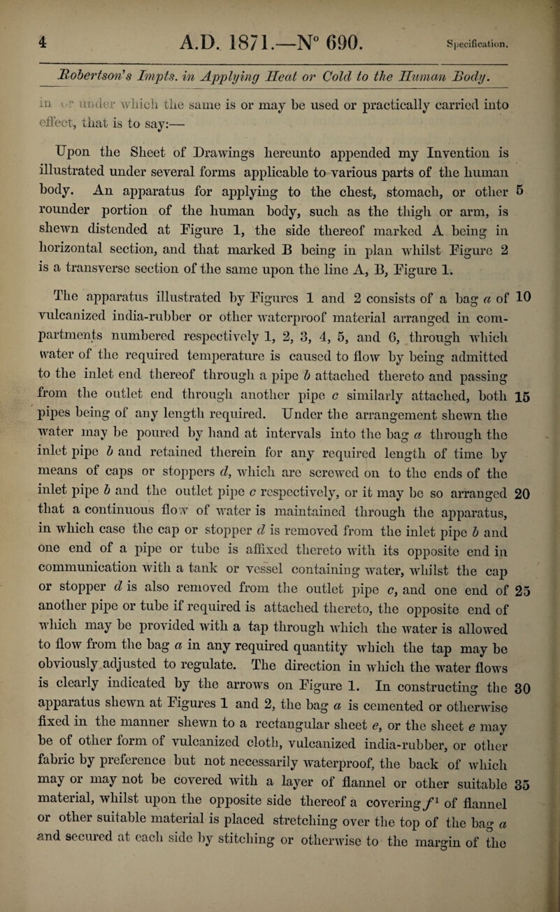 Mohertson^s Impts. in Applying Heat or Cold to the Unman Body. la o’’ under wliich the same is or may be used or practically carried into efiect, that is to say:— Upon the Sheet of Drawings hereunto appended my Invention is illustrated under several forms applicable to various parts of the human body. An apparatus for applying to the chest, stomaeh, or other 5 rounder portion of the human body, such as the thigh or arm, is shewn distended at Uigure 1, the side thereof marked A being in horizontal section, and that marked B being in plan whilst Uigure 2 is a transverse section of the same upon the line A, B, Uigure 1. The apparatus illustrated by Uigures 1 and 2 consists of a bag a of 10 vulcanized india-rubber or other waterproof material arranged in com¬ partments numbered respectively 1, 2, 3, 4, 5, and 6, through which water of the required temperature is caused to flow by being admitted to the inlet end thereof through a pipe h attached thereto and passing from the outlet end through another pipe c similarly attached, both 15 pipes being of any length required. Under the arrangement shewn the water may be poured by hand at intervals into the bag a through the inlet pipe h and retained therein for any required length of time by means of caps or stoppers d, which are screwed on to the ends of the inlet pipe b and the outlet pipe c respectively, or it may be so arranged 20 that a continuous flo w of water is maintained through the apparatus, in which case the cap or stopper d is removed from the inlet pipe h and one end of a pipe or tube is affixed thereto with its opposite end in communication with a tank or vessel containing water, whilst the cap or stopper d is also removed from the outlet pipe c, and one end of 25 another pipe or tube if required is attached thereto, the opposite end of which may be provided with a tap through which the water is allowed to flow from the bag a in any required quantity which the tap may be obviously adjusted to regulate. The direction in which the water flows is clearly indicated by the arrows on Uigure 1. In constructing the 30 appaiatus shewn at Uigures 1 and 2, the bag a is cemented or otherwise fixed in the manner shewn to a rectangular sheet <?, or the slieet e may be of other form of vulcanized cloth, vulcanized india-rubber, or other fabric by pieference but not necessarily waterproof, the back of which may or may not be covered with a layer of flannel or other suitable 35 material, whilst upon the opposite side thereof a covering of flannel or other suitable material is placed stretching over the top of the bag a and seemed at each side by stitching or otherwise to the margin of the