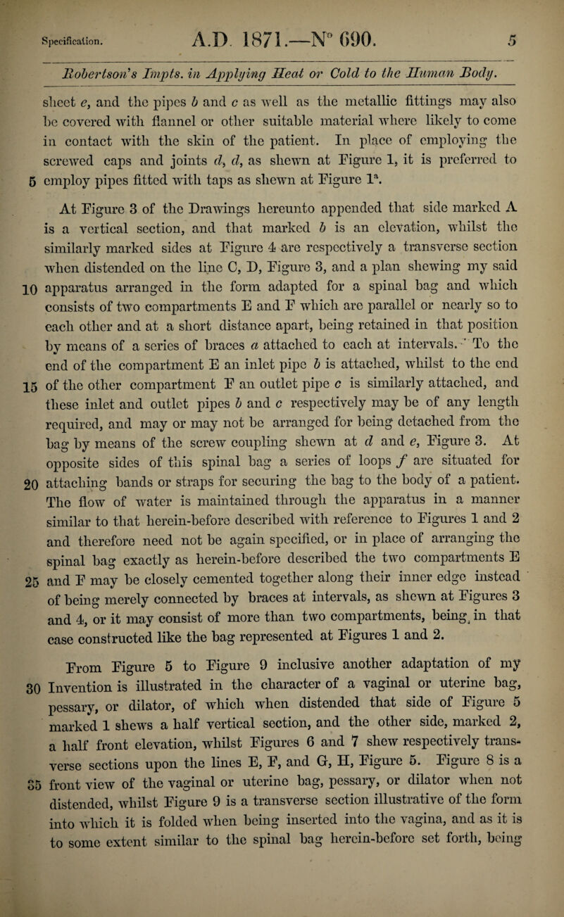 llohertsoii*s Impts. in Applying Heat or Cold to the Human Body. sheet e, and the pipes h and c as well as the metallic fittings may also he covered with flannel or other suitable material where likely to come in contact with the skin of the patient. In place of employing the screwed caps and joints d^ d, as shewn at Pigure 1, it is preferred to 5 employ pipes fitted with taps as shewn at Pigure P. At Pigure 3 of the Drawings hereunto appended that side marked A is a vertical section, and that marked h is an elevation, whilst the similarly marked sides at Pigure 4 are respectively a transverse section when distended on the line C, D, Pigure 3, and a plan shewing my said 10 apparatus arranged in the form adapted for a spinal bag and which consists of two compartments E and P which are parallel or nearly so to each other and at a short distance apart, being retained in that position by means of a series of braces a attached to each at intervals. •” To the end of the compartment E an inlet pipe h is attached, whilst to the end 15 of the other compartment P an outlet pipe c is similarly attached, and these inlet and outlet pipes h and c respectively may be of any length required, and may or may not be arranged for being detached from the bag by means of the screw coupling shewn at d and e, Pigure 3. At opposite sides of this spinal bag a series of loops / are situated for 20 attaching bands or straps for securing the bag to the body of a patient. The flow of water is maintained through the apparatus in a manner similar to that lierein-before described with reference to Pigures 1 and 2 and therefore need not be again specified, or in place of arranging the spinal bag exactly as herein-before described the two compartments E 25 and P may be closely cemented together along their inner edge instead of being merely connected by braces at intervals, as shewn at Pigures 3 and 4, or it may consist of more than two compartments, beings in that case constructed like the bag represented at Pigures 1 and 2. Prom Pigure 5 to Pigure 9 inclusive another adaptation of my 30 Invention is illustrated in the character of a vaginal or uterine bag, pessary, or dilator, of which when distended that side of Pigure 5 marked 1 shews a half vertical section, and the other side, marked 2, a half front elevation, whilst Pigures 6 and 7 shew respectively trans¬ verse sections upon the lines E, P, and G, H, Pigure 5. Pigure 8 is a 85 front view of the vaginal or uterine bag, pessary, or dilator when not distended, whilst Pigure 9 is a transverse section illustrative of the form into which it is folded when being inserted into the vagina, and as it is to some extent similar to the spinal bag herein-before set forth, being