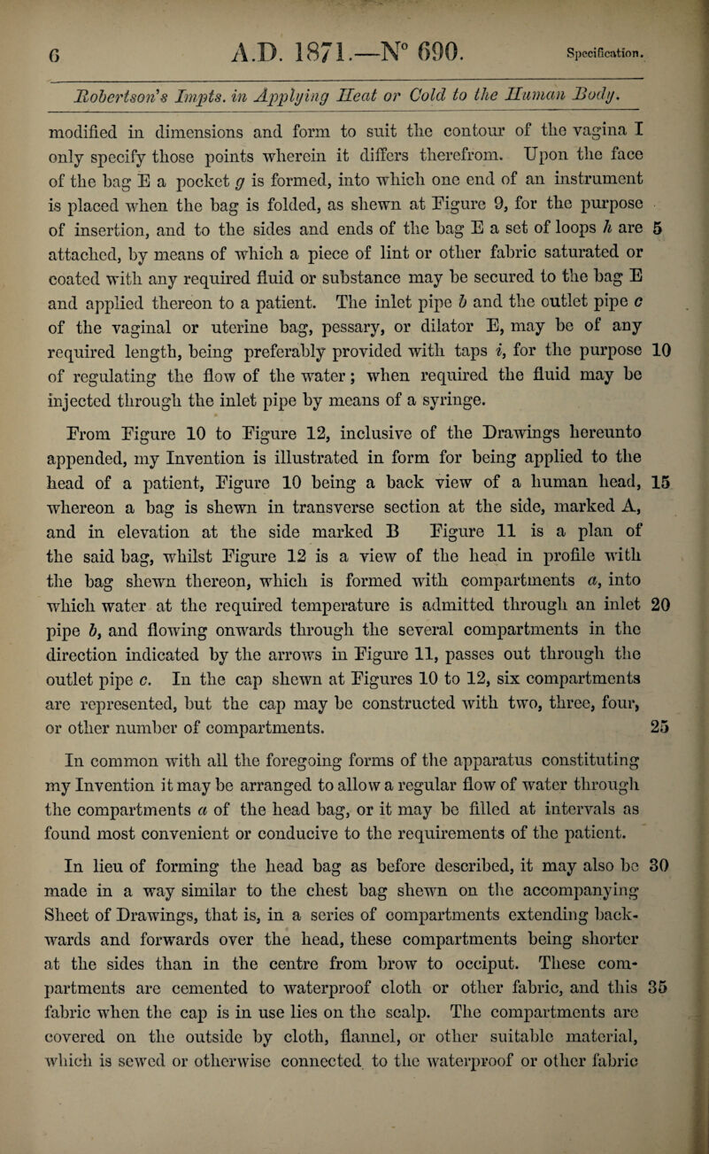 llohertson'% Inipts. in Applying Heat or Cold to the Human Body. modified in dimensions and form to suit tlie contour of the vagina I only specify those points wherein it differs therefrom. Upon the face of the hag E a pocket g is formed, into which one end of an instrument is placed when the hag is folded, as shewn at Eigure 9, for the pm^pose of insertion, and to the sides and ends of the hag E a set of loops h are 5 attached, by means of which a piece of lint or other fabric saturated or coated with any required fluid or substance may be secured to the bag E and applied thereon to a patient. The inlet pipe h and the outlet pipe c of the vaginal or uterine bag, pessary, or dilator E, may be of any required length, being preferably provided with taps i, for the purpose 10 of regulating the flow of the water; when required the fluid may be injected through the inlet pipe by means of a syringe. Erom Eigure 10 to Eigure 12, inclusive of the Drawings hereunto appended, my Invention is illustrated in form for being applied to the head of a patient, Eigure 10 being a back view of a human head, 15 whereon a bag is shewn in transverse section at the side, marked A, and in elevation at the side marked B Eigure 11 is a plan of the said bag, whilst Eigure 12 is a view of the head in profile with the bag shewn thereon, which is formed with compartments a, into which water at the required temperature is admitted through an inlet 20 pipe h, and flowing onwards through the several compartments in the direction indicated by the arrows in Eigure 11, passes out through the outlet pipe c. In the cap shewn at Eigures 10 to 12, six compartments are represented, but the cap may be constructed with two, three, four, or other number of compartments. 25 In common with all the foregoing forms of the apparatus constituting my Invention it may be arranged to allow a regular flow of water througli the compartments a of the head bag, or it may bo filled at intervals as found most convenient or conducive to the requirements of the patient. In lieu of forming the head bag as before described, it may also be 30 made in a way similar to the chest bag shewn on the accompanying Sheet of Drawings, that is, in a series of compartments extending back¬ wards and forwards over the head, these compartments being shorter at the sides than in the centre from brow to occiput. These com* partments are cemented to waterproof cloth or other fabric, and this 35 fabric when the cap is in use lies on the scalp. The compartments arc covered on the outside by cloth, flannel, or other suitable material, which is sewed or otherwise connected to the waterproof or other fabric