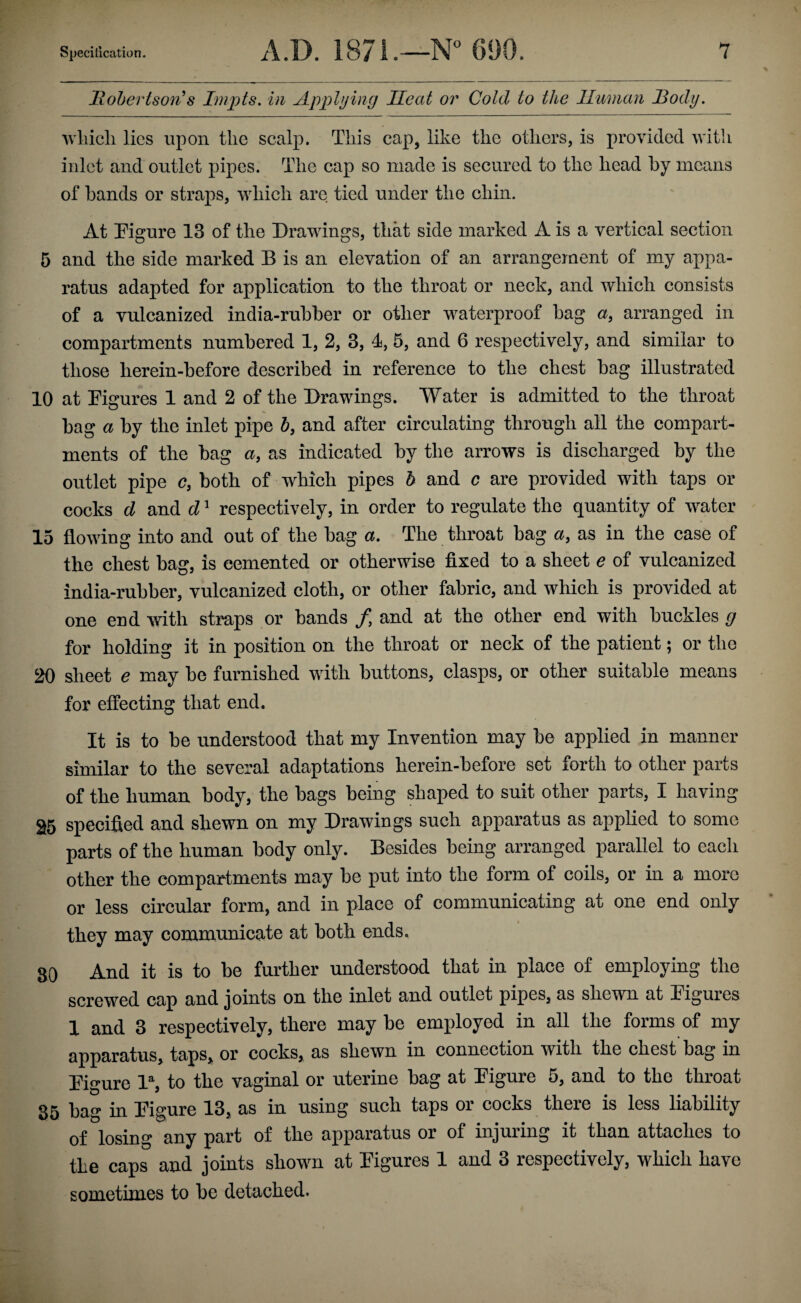 Hohertson^s Inipts. in Applying Heat or Cold to the Human ]3ody. Avliicli lies upon the scalp. This cap, like the others, is provided with inlet and outlet pipes. The cap so made is secured to the head by means of bands or straps, which are tied under the chin. At Pigure 13 of the Drawings, that side marked A is a vertical section 5 and the side marked B is an elevation of an arrangement of my appa¬ ratus adapted for application to the throat or neck, and which consists of a vulcanized india-rubber or other waterproof bag a, arranged in compartments numbered 1, 2, 3, 4, 5, and 6 respectively, and similar to those lierein-before described in reference to the chest bag illustrated 10 at Pigures 1 and 2 of the Drawings. Water is admitted to the throat bag a by the inlet pipe h, and after circulating through all the compart¬ ments of the bag a, as indicated by the arrows is discharged by the outlet pipe c, both of wPich pipes h and c are provided with taps or cocks d and d ^ respectively, in order to regulate the quantity of water 15 flowing into and out of the bag a. The throat bag a, as in the case of the chest bag, is cemented or otherwise fixed to a sheet e of vulcanized india-rubber, vulcanized cloth, or other fabric, and which is provided at one end with straps or bands /, and at the other end with buckles g for holding it in position on the throat or neck of the patient; or the 20 sheet e may be furnished with buttons, clasps, or other suitable means for effecting that end. It is to be understood that my Invention may be applied in manner similar to the several adaptations herein-before set forth to other parts of the human body, the bags being shaped to suit other parts, I having 2[5 specified and shewn on my Drawings such apparatus as applied to some parts of the human body only. Besides being arranged parallel to each other the compartments may be put into the form of coils, or in a more or less circular form, and in place of communicating at one end only they may communicate at both ends. 80 And it is to be further understood that in place of employing the screwed cap and joints on the inlet and outlet pipes, as shewn at Digures 1 and 3 respectively, there may be employed in all the forms of my apparatus, taps, or cocks, as shewn in connection with the chest bag in Digure 1% to the vaginal or uterine bag at Digure 5, and to the throat 85 bag in Digure 13, as in using such taps or cocks there is less liability of losing any part of the apparatus or of injuring it than attaches to the caps and joints shown at Figures 1 and 3 respectively, which have sometimes to be detached.