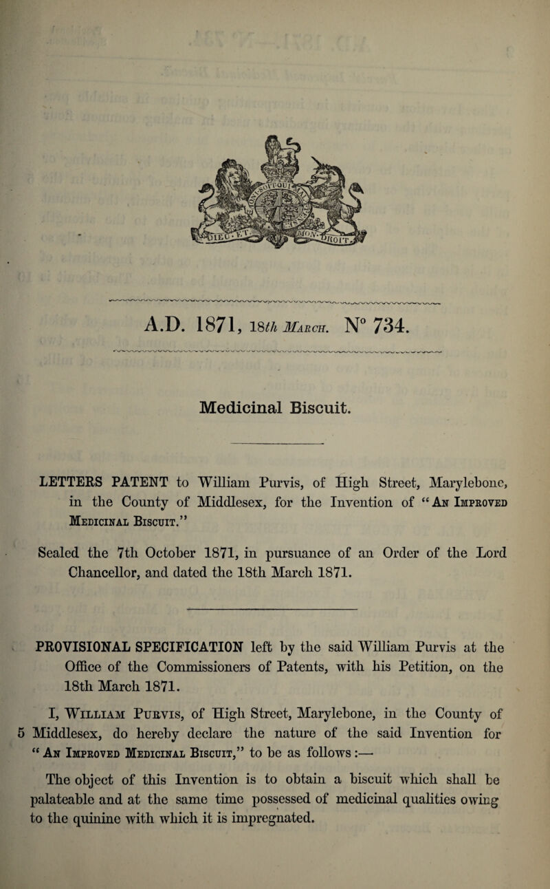 A.D. 1871 , 18^ March. N° 734. Medicinal Biscuit. LETTERS PATENT to William Purvis, of High Street, Marylebone, in the County of Middlesex, for the Invention of “ An Improved Medicinal Biscuit.” Sealed the 7tli October 1871, in pursuance of an Order of the Lord Chancellor, and dated the 18th March 1871. PROVISIONAL SPECIFICATION left by the said William Purvis at the Office of the Commissioners of Patents, with his Petition, on the 18th March 1871. I, William Ptjbvis, of High Street, Marylehone, in the County of 5 Middlesex, do hereby declare the nature of the said Invention for “ An Improved Medicinal Biscuit,” to he as follows :— The object of this Invention is to obtain a biscuit which shall be palateable and at the same time possessed of medicinal qualities owing to the quinine with which it is impregnated.