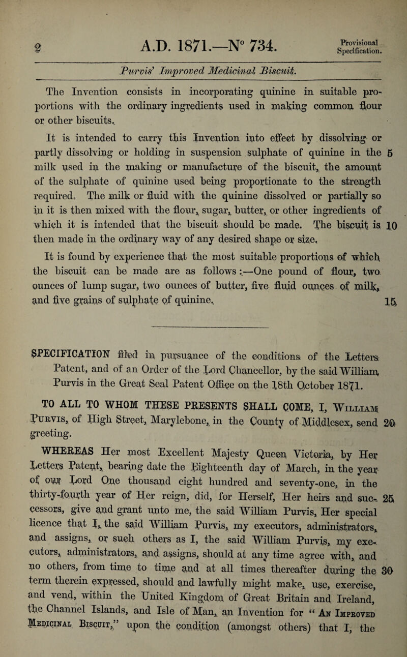 Provisional Specification. Purvis' Improved Medicinal Biscuit. The Invention consists in incorporating quinine in suitable pro¬ portions with the ordinary ingredients used in making common, flour or other biscuits. It is intended to carry this Invention into effect by dissolving or partly dissolving or holding in suspension sulphate of quinine in the 5 milk nsed in the making or manufacture of the biscuit* the amount of the sulphate of quinine used being proportionate to the strength required. The milk or fluid with the quinine dissolved or partially so in it is then mixed with the flour* sugar* butter, or other ingredients of which it is intended that the biscuit should be made. The biscuit is 10 then made in the ordinary way of any desired shape or size. It is found by experience that the most suitable proportions ef which the biscuit can be made are as follows —One pound of flour, two ounces of lump sugar, two ounces of butter, five fluid ounces of milk, and five grains of sulphate of quinine. 15^ SPECIFICATION filed in pursuance of the conditions of the Letters Patent, and of an Order of the Lord Chancellor, by the said William Purvis in the Great Seal Patent Office on the 18th October 1871. TO ALL TO WHOM THESE PRESENTS SHALL COME, I, William Tub,vis, of High Street, Marylebone* in the County of Middlesex, send 20 greeting. WHEREAS Her most Excellent Majesty Queen Victoria, by Her Letters Latent* bearing date the Eighteenth day of March, in the year of ow Lord Qne thousand eight hundred and seventy-one, in the thirty-fourth year of Her reign, did, for Herself, Her heirs and sue-. 25 cessors, give and grant unto me, the said William Purvis, Her special licence that L the said William Purvis* my executors, administrators* and assigns, or such others as I, the said William Purvis, my exe¬ cutors* administrators, and assigns, should at any time agree with, and no others, from time to time and at all times thereafter daring the 30 term therein expressed, should and lawfully might make* use, exercise, and vend, within the United Kingdom of Great Britain and Ireland, tb.e Channel Islands, and Isle of Man* an Invention for “ An Improved Medicinal Biscuit,” upon the condition (amongst others) that I, the