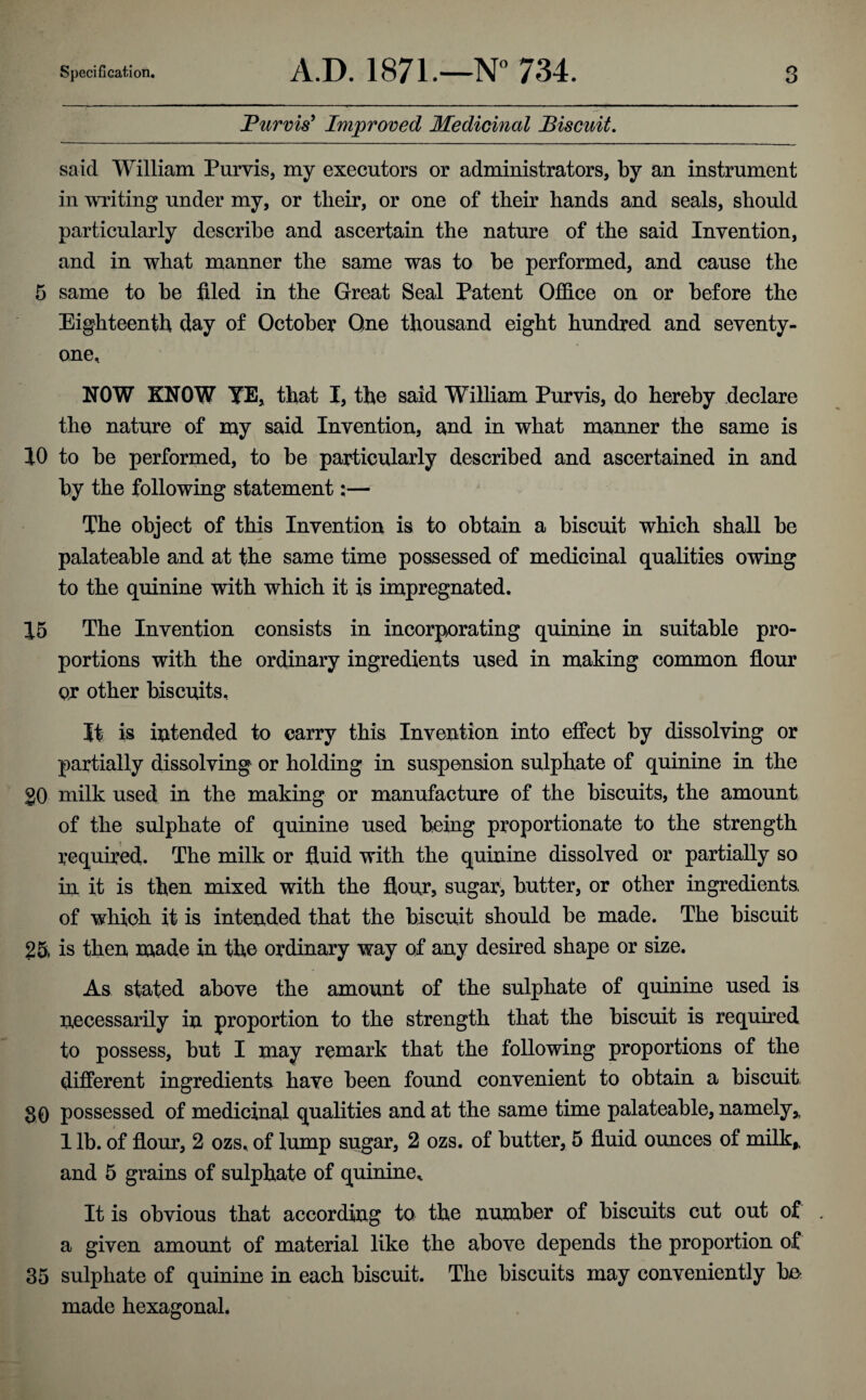 Purvis' Improved Medicinal Biscuit. said William Purvis, my executors or administrators, by an instrument in writing under my, or tlieir, or one of their hands and seals, should particularly describe and ascertain the nature of the said Invention, and in what manner the same was to be performed, and cause the 5 same to be filed in the Great Seal Patent Office on or before the Eighteenth day of October One thousand eight hundred and seventy- one, NOW KNOW YE, that I, the said William Purvis, do hereby declare the nature of my said Invention, and in what manner the same is 10 to be performed, to be particularly described and ascertained in and by the following statement:— The object of this Invention is to obtain a biscuit which shall be palateable and at the same time possessed of medicinal qualities owing to the quinine with which it is impregnated. 15 The Invention consists in incorporating quinine in suitable pro¬ portions with the ordinary ingredients used in making common flour or other biscuits. It is intended to carry this Invention into effect by dissolving or partially dissolving or holding in suspension sulphate of quinine in the g0 milk used in the making or manufacture of the biscuits, the amount of the sulphate of quinine used being proportionate to the strength required. The milk or fluid with the quinine dissolved or partially so in it is then mixed with the flour, sugary butter, or other ingredients of which it is intended that the biscuit should be made. The biscuit 25* is then made in the ordinary way of any desired shape or size. As stated above the amount of the sulphate of quinine used is necessarily in proportion to the strength that the biscuit is required to possess, but I may remark that the following proportions of the different ingredients have been found convenient to obtain a biscuit 30 possessed of medicinal qualities and at the same time palateable, namely,, 1 lb. of flour, 2 ozs, of lump sugar, 2 ozs. of butter, 5 fluid ounces of milk* and 5 grains of sulphate of quinine. It is obvious that according to the number of biscuits cut out of a given amount of material like the above depends the proportion of 35 sulphate of quinine in each biscuit. The biscuits may conveniently be made hexagonal.