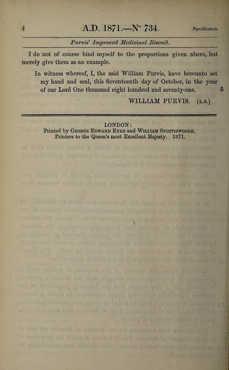 Purvis' Improved Medicinal Biscuit. I do not of course bind myself to tlie proportions given above, but merely give them as an example. In witness whereof, I, the said William Purvis, have hereunto set my hand and seal, this Seventeenth day of October, in the year of our Lord One thousand eight hundred and seventy-one. 5 WILLIAM PUPVIS. (l.s.) LONDON: Printed by George Edward Eyre and William Spottiswoode, Printers to the Queen's most Excellent Majesty. 1871.