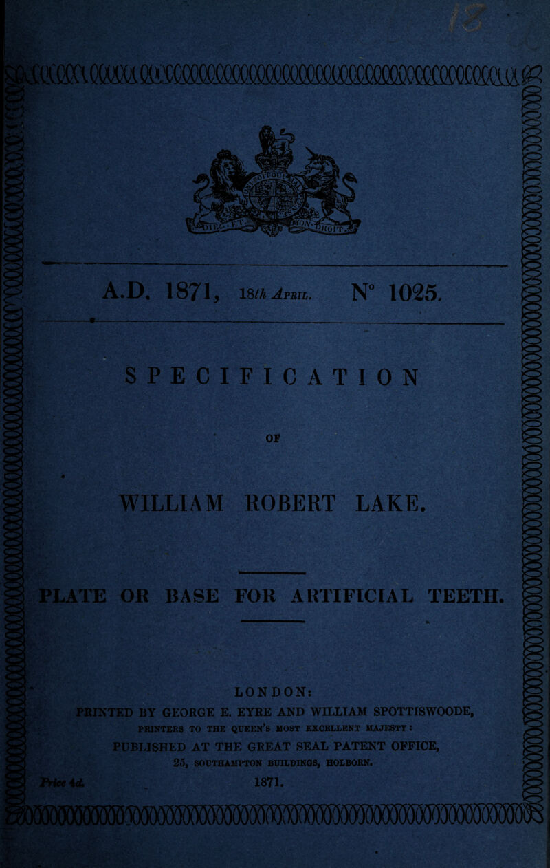 A.D. 1871 5 18th April. N° 1025. SPECIFICATION or WILLIAM ROBERT LAKE. PLATE OR BASE FOR ARTIFICIAL TEETH. LONDON; PRINTED BY GEORGE E. EYRE AND WILLIAM SPOTTISWOODE, PRINTERS TO THE QUEEN’S MOST EXCELLENT MAJESTY : PUBLISHED AT THE GREAT SEAL PATENT OFFICE, 25, SOUTHAMPTON BUILDINGS, HOLBORN. Price id. 1871. i im i