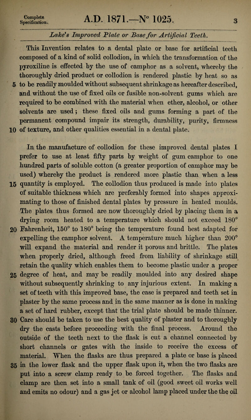 Specification. A.D. 1871.—N° 1025. 3 Lake's Improved Plate or Base for Artificial Teeth. • __ This Invention relates to a dental plate or base for artificial teeth composed of a kind of solid collodion, in which the transformation of the pyroxiline is effected by the use of camphor as a solvent, whereby the thoroughly dried product or collodion is rendered plastic by heat so as 5 to be readily moulded without subsequent shrinkage as hereafter described, and without the use of fixed oils or fusible non-solvent gums which are required to be combined with the material when ether, alcohol, or other solvents are used; these fixed oils and gums forming a part of the permanent compound impair its strength, durability, purity, firmness 10 of texture, and other qualities essential in a dental plate. In the manufacture of collodion for these improved dental plates I prefer to use at least fifty parts by weight of gum camphor to one hundred parts of soluble cotton (a greater proportion of camphor may be used) whereby the product is rendered more plastic than when a less 15 quantity is employed. The collodion thus produced is made into plates of suitable thickness which are preferably formed into shapes approxi¬ mating to those of finished dental plates by pressure in heated moulds. The plates thus formed are now thoroughly dried by placing them in a drying room heated to a temperature which should not exceed 180° 20 Fahrenheit, 150° to 180° being the temperature found best adapted for expelling the camphor solvent. A temperature much higher than 200° will expand the material and render it porous and brittle. The plates when properly dried, although freed from liability of shrinkage still retain the quality which enables them to become plastic under a proper 25 degree of heat, and may be readily moulded into any desired shape without subsequently shrinking to any injurious extent. In making a set of teeth with this improved base, the case is prepared and teeth set in plaster by the same process and in the same manner as is done in making a set of hard rubber, except that the trial plate should be made thinner. 30 Care should be taken to use the best quality of plaster and to thoroughly dry the casts before proceeding with the final process. Around the outside of the teeth next to the flask is cut a channel connected by short channels or gates with the inside to receive the excess of material. When the flasks are thus prepared a plate or base is placed 35 in the lower flask and the upper flask upon it, when the two flasks are put into a screw clamp ready to be forced together. The flasks and clamp are then set into a small tank of oil (good sweet oil works well and emits no odour) and a gas jet or alcohol lamp placed under the the oil