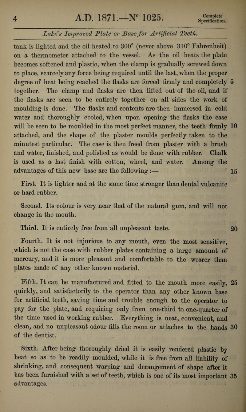 Specification. Lake's Improved Hate or Base for Artificial Teeth. tank is lighted and the oil heated to 300° (never above 310° Fahrenheit) on a thermometer attached to the vessel. As the oil heats the plate becomes softened and plastic, when the clamp is gradually screwed down to place, scarcely any force being required until the last, when the proper degree of heat being reached the flasks are forced firmly and completely 5 together. The clamp and flasks are then lifted out of the oil, and if the flasks are seen to he entirely together on all sides the work of moulding is done. The flasks and contents are then immersed in cold water and thoroughly cooled, when upon opening the flasks the case will he seen to he moulded in the most perfect manner, the teeth firmly 10 attached, and the shape of the plaster moulds perfectly taken to the minutest particular. The case is then freed from plaster with a brush and water, finished, and polished as would he done with rubber. Chalk is used as a last finish with cotton, wheel, and water. Among the advantages of this new base are the following ;— 15 First. It is lighter and at the same time stronger than dental vulcanite or hard rubber. Second. Its colour is very near that of the natural gum, and will not change in the mouth. Third. It is entirely free from all unpleasant taste. 20 Fourth. It is not injurious to any mouth, even the most sensitive, which is not the case with rubber plates containing a large amount of mercury, and it is more pleasant and comfortable to the wearer than plates made of any other known material. Fifth. It can be manufactured and fitted to the mouth more easily, 25 quickly, and satisfactorily to the operator than any other known base for artificial teeth, saving time and trouble enough to the operator to pay for the plate, and requiring only from one-third to one-quarter of the time used in working rubber. Everything is neat, convenient, and clean, and no unpleasant odour fills the room or attaches to the hands 30 of the dentist. Sixth. After being thoroughly dried it is easily rendered plastic by heat so as to be readily moulded, while it is free from all liability of shrinking, and consequent warping and derangement of shape after it has been furnished with a set of teeth, which is one of its most important 35 advantages. ,