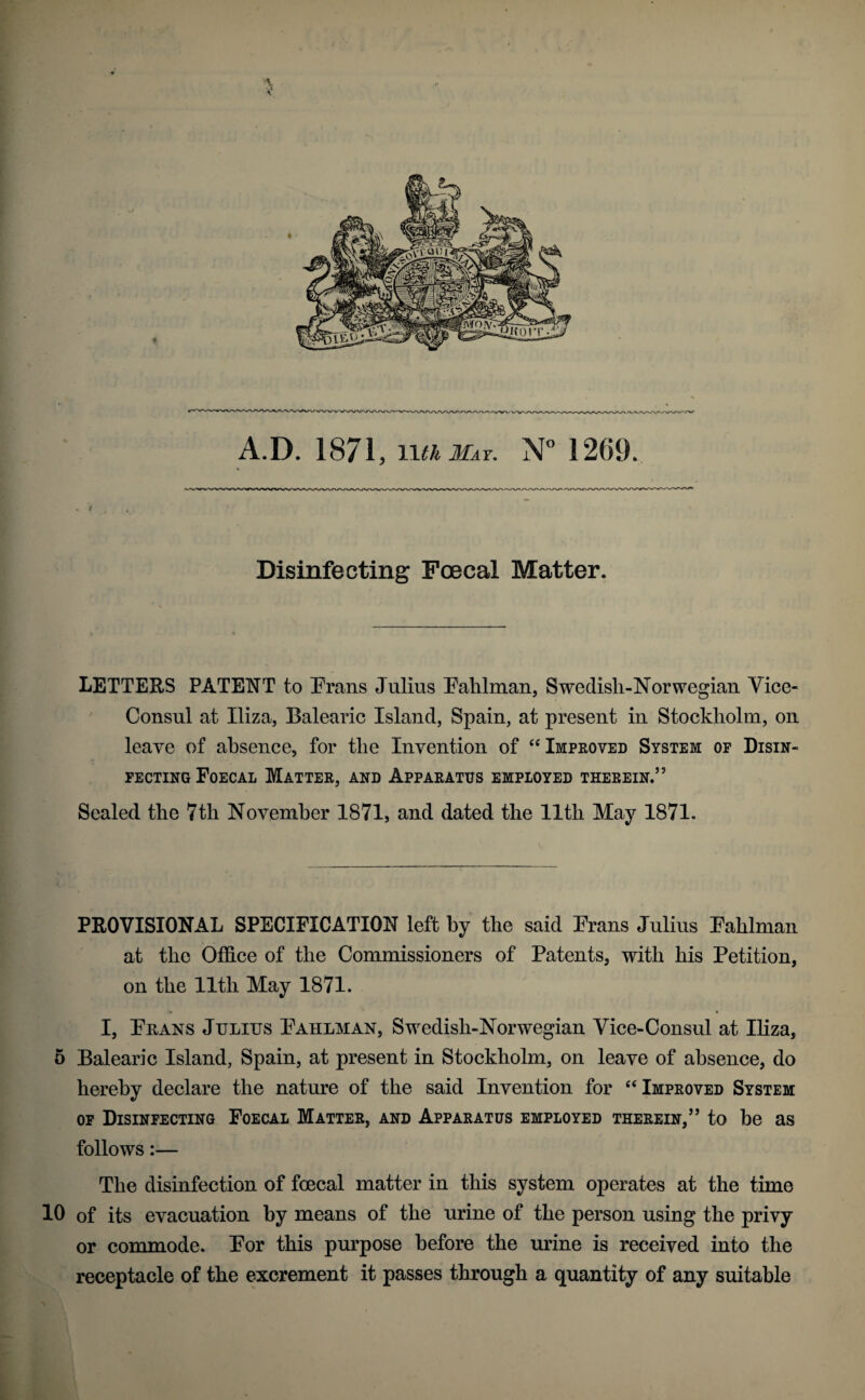 A.D. 1871, N” 1209. / Disinfecting Foecal Matter. LETTERS PATENT to Frans Julius FaUman, Swedisli-Norwegian Vice- Consul at Iliza, Balearic Island, Spain, at present in Stockholm, on leave of absence, for the Invention of Improved System of Disin¬ fecting Foecal Matter, and Apparatus employed therein.” Scaled the 7th November 1871, and dated the Ilth May 1871. PROVISIONAL SPECIFICATION left by the said Frans Julius Fahlman at the Office of the Commissioners of Patents, with his Petition, on the 11th May 1871. I, Fhans Julius Fahlman, Swedish-Norwegian Vice-Consul at Iliza, 5 Balearic Island, Spain, at present in Stockholm, on leave of absence, do hereby declare the nature of the said Invention for ‘‘Improved System OF Disinfecting Foecal Matter, and Apparatus employed therein,” to he as follows:— The disinfection of foecal matter in this system operates at the time 10 of its evacuation by means of the urine of the person using the privy or commode. For this purpose before the urine is received into the receptacle of the excrement it passes through a quantity of any suitable