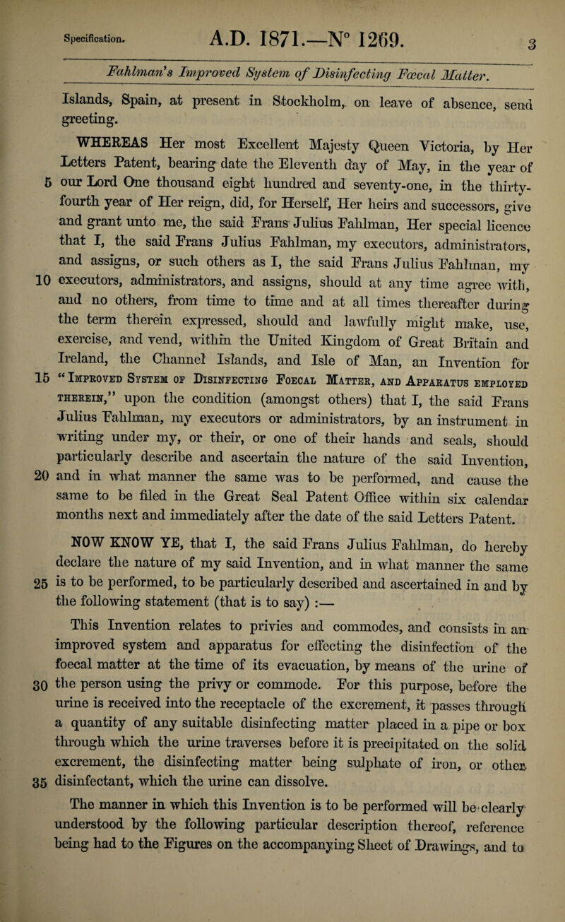 Fahlman's Iw,proved System of Disinfecting Foecal Matter. Islands, Spain, at present in Stockholm, on leave of absence, send greeting. WHEREAS Her most Excellent Majesty Queen Victoria, by Her Letters Patent, bearing date the Eleventh day of May, in the year of 5 our Lord One thousand eight hundred and seventy-one, in the thirty- fourth year of Her reign, did, for Herself, Her hens and successors, give and grant unto me, the said Erans Julius Eahlman, Her special licence that I, the said Erans Julius Eahlman, my executors, administrators, and assigns, or such others as I, the said Erans Julius Eahlman, my 10 executors, administrators, and assigns, should at any time agree Avitli, and no others, from time to time and at all times thereafter during the term themn expressed, should and lawfully might make, use, exercise, and vend, within the United Kingdom of Great Britain and Ireland, the Channel Islands, and Isle of Man, an Invention for 15 “ Impeovitd System op DIsineecting Foecal Matter, and Apparatus employed THEREIN,” upon the condition (amongst others) that I, the said Erans Julius Eahlman, my executors or administrators, by an instrument in writing under my, or their, or one of their hands and seals, should particularly describe and ascertain the nature of the said Invention, 20 and in what manner the same was to be performed, and cause the same to be filed in the Great Seal Patent Office within six calendar months next and immediately after the date of the said Letters Patent. NOW KNOW YE, that I, the said Erans Julius Eahlman, do hereby declare the nature of my said Invention, and in what manner the same 25 is to be performed, to be particularly described and ascertained in and by the following statement (that is to say) :— This Invention relates to privies and commodes, and consists in an improved system and apparatus for effecting the disinfection of the foecal matter at the time of its evacuation, by means of the urine of 30 the person using the privy or commode. Eor this purpose, before the urine is received into the receptacle of the excromnnt, it passes through a quantity of any suitable disinfecting matter placed in a pipe or box through which the urine traverses before it is precipitated on the solid excrement, the disinfecting matter being sulphate of iron, or others 35 disinfectant, which the urine can dissolve. The manner in which this Invention is to be performed will be clearly understood by the following particular description thereof, reference being had to the Eigures on the accompanying Sheet of Drawings, and to