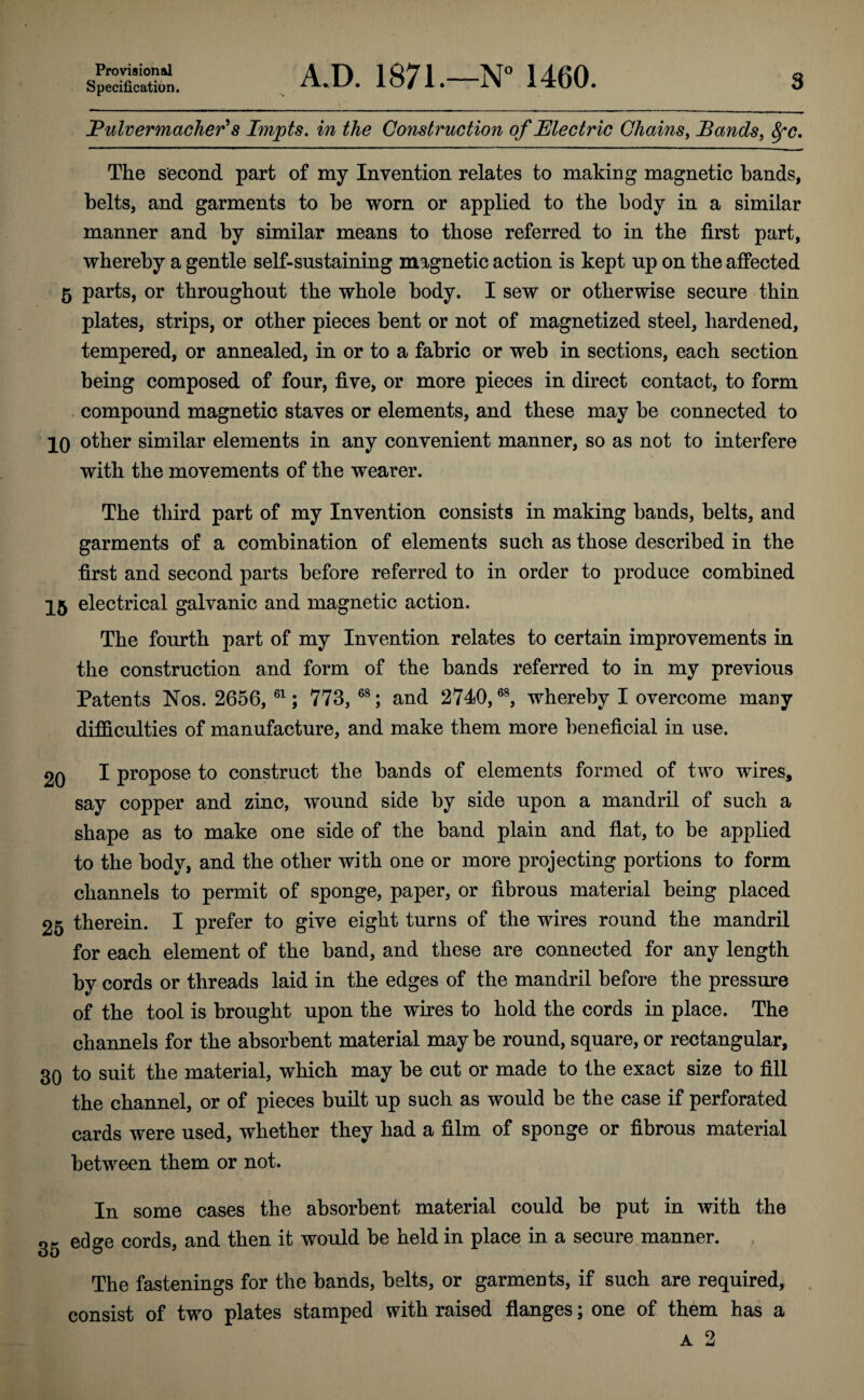 Specification. 3 A.D. 1871.—1460. JPulvermacJier^8 Impts, in the Construction of JElectric Chains, Bands, ^c. The second part of my Invention relates to making magnetic hands, belts, and garments to he worn or applied to the body in a similar manner and by similar means to those referred to in the first part, whereby a gentle self-sustaining magnetic action is kept up on the affected 5 parts, or throughout the whole body. I sew or otherwise secure thin plates, strips, or other pieces bent or not of magnetized steel, hardened, tempered, or annealed, in or to a fabric or web in sections, each section being composed of four, five, or more pieces in direct contact, to form compound magnetic staves or elements, and these may be connected to ' 10 other similar elements in any convenient manner, so as not to interfere with the movements of the wearer. The third part of my Invention consists in making bands, belts, and garments of a combination of elements such as those described in the first and second parts before referred to in order to produce combined 15 electrical galvanic and magnetic action. The fourth part of my Invention relates to certain improvements in the construction and form of the bands referred to in my previous Patents Nos. 2656, ; 773, and 2740, whereby I overcome many difficulties of manufacture, and make them more beneficial in use. 20 I propose to construct the bands of elements formed of two wires, say copper and zinc, wound side by side upon a mandril of such a shape as to make one side of the band plain and flat, to be applied to the body, and the other with one or more projecting portions to form channels to permit of sponge, paper, or fibrous material being placed 25 therein. I prefer to give eight turns of the wires round the mandril for each element of the band, and these are connected for any length by cords or threads laid in the edges of the mandril before the pressure of the tool is brought upon the wires to hold the cords in place. The channels for the absorbent material may be round, square, or rectangular, 30 to suit the material, which may be cut or made to the exact size to fill the channel, or of pieces built up such as would be the case if perforated cards were used, whether they had a film of sponge or fibrous material between them or not. In some cases the absorbent material could be put in with the gg edge cords, and then it would be held in place in a secure manner. The fastenings for the bands, belts, or garments, if such are required, consist of two plates stamped with raised flanges; one of them has a