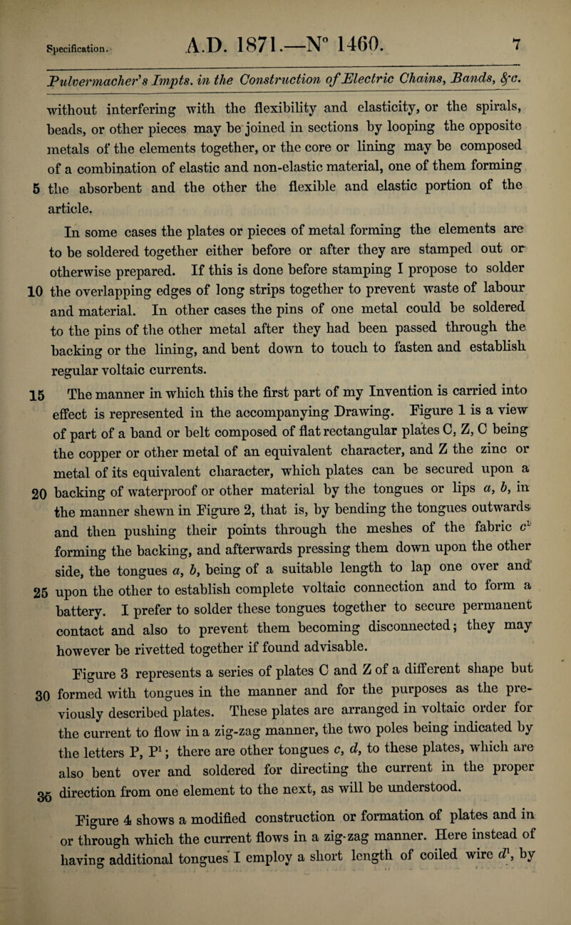 PulveTMctchev^ s I'inpts^ in the Construction of Electric Chains^ Eunds, without interfering with the flexibility and elasticity, or the spirals, heads, or other pieces may he'joined in sections by looping the opposite metals of the elements together, or the core or lining may he composed of a combination of elastic and non-elastic material, one of them forming 6 the absorbent and the other the flexible and elastic portion of the article. In some cases the plates or pieces of metal forming the elements are to be soldered together either before or after they are stamped out or otherwise prepared. If this is done before stamping I propose to solder 10 the overlapping edges of long strips together to prevent waste of labour and material. In other cases the pins of one metal could he soldered to the pins of the other metal after they had been passed through the hacking or the lining, and bent down to touch to fasten and establish regular voltaic currents. 15 The manner in which this the first part of my Invention is carried into effect is represented in the accompanying Drawing. Digure 1 is a view of part of a hand or belt composed of flat rectangular plates 0, Z, C being the copper or other metal of an equivalent character, and Z the zinc or metal of its equivalent character, which plates can he secured upon a 20 hacking of waterproof or other material by the tongues or lips ct, 6, in the manner shewn in Figure 2, that is, by bending the tongues outwards^ and then pushing their points through the meshes of the fabric c^' forming the hacking, and afterwards pressing them down upon the other side, the tongues a, by being of a suitable length to lap one over and 25 upon the other to establish complete voltaic connection and to form a battery. I prefer to solder these tongues together to secure permanent contact and also to prevent them becoming disconnected; they may however he rivetted together if found advisable. Figure 3 represents a series of plates C and Z of a different shape but 30 formed with tongues in the manner and for the purposes as the pie- viously described plates. These plates are arranged in voltaic older for the current to flow in a zig-zag manner, the two poles being indicated by the letters P, P^; there are other tongues c, dy to these plates, which aie also bent over and soldered for directing the current in the proper direction from one element to the next, as will be understood. Figure 4i shows a modified construction or formation of plates and in or through which the current flows in a zig-zag manner. Here instead of having additional tongues I employ a short length of coiled wire d}y by