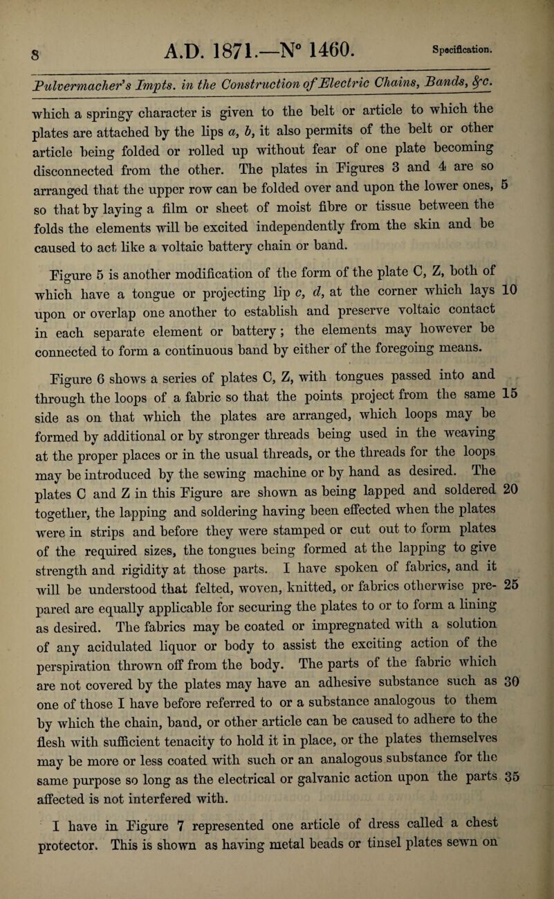 PulveTTUCLcheT^s iTupts, ifi the ConstvuGtiou of JElectTic Chaius, ^cinds, ^c, which a springy character is given to the belt or article to which the plates are attached by the lips ct, h, it also permits of the belt or other article being folded or rolled up without fear of one plate becoming disconnected from the other. The plates in figures 3 and 4 are so arranged that the upper row can be folded over and upon the lower ones, 5 so that by laying a film or sheet of moist fibre or tissue between the folds the elements will be excited independently from the skin and be caused to act like a voltaic battery chain or band. Tigure 5 is another modification of the form of the plate C, Z, both of which have a tongue or projecting lip c, d, at the corner which lays 10 upon or overlap one another to establish and preserve voltaic contact in each separate element or battery; the elements may however be connected to form a continuous band by either of the foregoing means. Pigure 6 shows a series of plates C, Z, with tongues passed into and through the loops of ,a fabric so that the points project from the same 15 side as on that which the plates are arranged, which loops may be formed by additional or by stronger threads being used in the weaving at the proper places or in the usual threads, or the threads for the loops may be introduced by the sewing machine or by hand as desired. The plates C and Z in this Pigure are shown as being lapped and soldered 20 together, the lapping and soldering having been effected when the plates were in strips and before they were stamped or cut out to form plates of the required sizes, the tongues being formed at the lapping to give strength and rigidity at those parts. I have spoken of fabrics, and it will be understood that felted, woven, knitted, or fabrics otherwise pre- 25 pared are equally applicable for securing the plates to or to form a lining as desired. The fabrics may be coated or impregnated with a solution of any acidulated liquor or body to assist the exciting action of the perspiration thrown off from the body. The parts of the fabric which are not covered by the plates may have an adhesive substance such as 30 one of those I have before referred to or a substance analogous to them by which the chain, band, or other article can be caused to adhere to the flesh with sufficient tenacity to hold it in place, or the plates themselves may be more or less coated with such or an analogous substance for the same purpose so long as the electrical or galvanic action upon the parts 35 affected is not interfered with. I have in Pigure 7 represented one article of dress called a chest protector. This is shown as having metal beads or tinsel plates sewn on