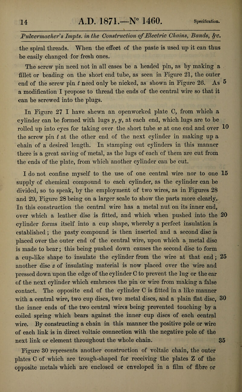 JPulvermacher's Impts, inthe Construction of Electric Chains, Bands, ^c, the spiral threads. When the effect of the paste is used up it can thus be easily changed for fresh ones. The screw pin need not in all cases be a headed pin, as by making a . fillet or beading on the short end tube, as seen in Pigure 21, the outer end of the screw pin t need only be nicked, as' shown in Figure 26. As ^ a modification I propose to thread the ends of the central wire so that it can be screwed into the plugs. In Figure 27 I have shewn an open worked plate G, from which a cylinder can be formed with lugs y, y, at each end, which lugs are to be rolled up into eyes for taking over the short tube w at one end and over the screw pin t at the other end of the next cylinder in making up a chain of a desired length. In stamping out cylinders in this manner there is a great saving of metal, as the lugs of each of them are cut from the ends of the plate, from which another cylinder can be cut. I do not confine myself to the use of one central wire nor to one 15 supply of chemical compound to each cylinder, as the cylinder can be divided, so to speak, by the employment of two wires, as in Figures 28 and 29, Figure 28 being on a larger scale to show the parts more clearly. In this construction the central wire has a metal nut on its inner end, over which a leather disc is fitted, and which when pushed into the 20 cylinder forms itself into a cup shape, whereby a perfect insulation is established; the pasty compound is then inserted and a second disc is placed over the outer end of the central wire, upon which a^ metal disc is made to bear; this being pushed down causes the second disc to form a cup-like shape to insulate the cylinder from the wire at that end; 25 another disc z of insulating material is now placed over the wire and pressed down upon the edge of the cylinder C to prevent the lug or the ear of the next cylinder which embraces the pin or wire from making a false contact. The opposite end of the cylinder C is fitted in a like manner with a central wire, two cup discs, two metal discs, and a plain flat disc, 30 the inner ends of the two central wires being prevented touching by a coiled spring which bears against the inner cup discs of each central wire. By constructing a chain in this manner the positive pole or wire of each link is in direct voltaic connection with the negative pole of the next link or element throughout the whole chain. 35 Figure 30 represents another construction of voltaic chain, the outer plates 0 of which are trough-shaped for receiving the plates Z of the opposite metals which are enclosed or enveloped in a film of fibre or