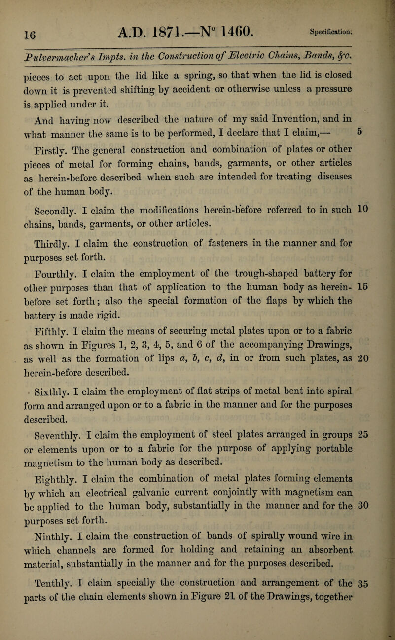 Fulvermacher's Impts, in the Construction of Electric Chains, Bands, 8fc. pieces to act upon the lid like a spring, so that when the lid is closed down it is prevented shifting hy accident or otherwise unless a pressure is applied under it. And having now described the nature of my said Invention, and in what manner the same is to be performed, I declare that I claim,— 5 [Firstly. The general construction and combination of plates or other pieces of metal for forming chains, bands, garments, or other articles as herein-before described when such are intended for treating diseases of the human body. Secondly. I claim the modifications herein-hefore referred to in such 10 chains, bands, garments, or other articles. Thirdly. I claim the construction of fasteners in the manner and for purposes set forth. [Fourthly. I claim the employment of the trough-shaped battery for other purposes than that of application to the human body as herein- 15 before set forth; also the special formation of the flaps by which the battery is made rigid. [Fifthly. I claim the means of securing metal plates upon or to a fabric as shown in Pigures 1, 2, 3, 4, 5, and 6 of the accompanying Drawings, as well as the formation of lips a, h, c, d, in or from such plates, as 20 herein-hefore described. Sixthly. I claim the employment of flat strips of metal bent into spiral form and arranged upon or to a fabric in the manner and for the purposes described. Seventhly. I claim the employment of steel plates arranged in groups 25 or elements upon or to a fabric for the purpose of applying portable magnetism to the human body as described. Eighthly. I claim the combination of metal plates forming elements by which an electrical galvanic current conjointly with magnetism can be applied to the human body, substantially in the manner and for the 30 purposes set forth. Ninthly. I claim the construction of bands of spirally wound wire in which channels are formed for holding and retaining an absorbent material, substantially in the manner and for the purposes described. Tenthly. I claim specially the construction and arrangement of the 35 parts of the chain elements shown in Eigure 21 of the Drawings, together