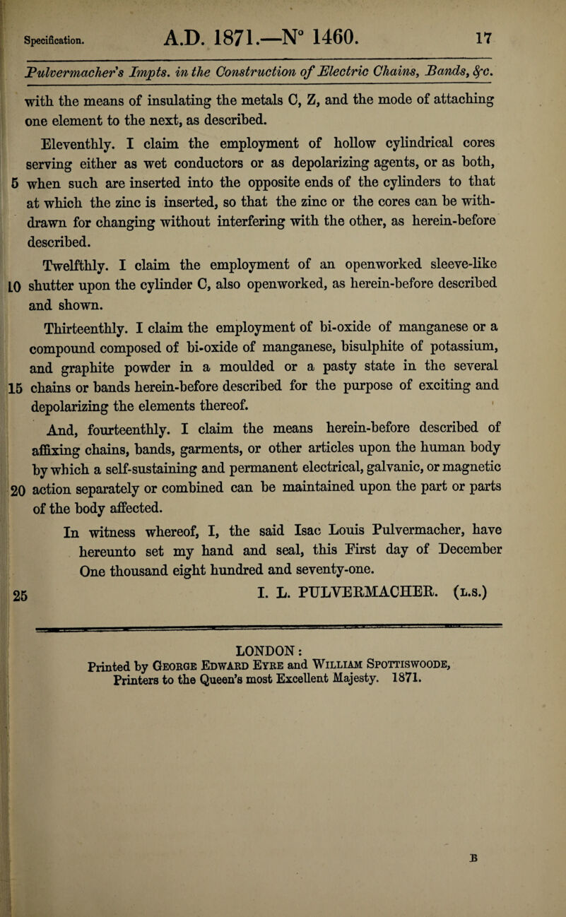 JPulvermachers Imjpts, in the Construction of Electric Chains, JBands, 8fC, with the means of insulating the metals 0, Z, and the mode of attaching one element to the next, as described. Eleventhly. I claim the employment of hollow cylindrical cores serving either as wet conductors or as depolarizing agents, or as both, 6 when such are inserted into the opposite ends of the cylinders to that at which the zinc is inserted, so that the zinc or the cores can he with¬ drawn for changing without interfering with the other, as herein-before described. Twelfthly. I claim the employment of an openworked sleevedike LO shutter upon the cylinder C, also openworked, as herein-before described and shown. Thirteenthly. I claim the employment of bi-oxide of manganese or a compound composed of bi-oxide of manganese, bisulphite of potassium, and graphite powder in a moulded or a pasty state in the several 15 chains or bands herein-before described for the purpose of exciting and depolarizing the elements thereof. ’ And, fourteenthly. I claim the means herein-before described of afdxing chains, bands, garments, or other articles upon the human body by which a seK-sustaining and permanent electrical, galvanic, or magnetic 20 action separately or combined can be maintained upon the part or parts of the body affected. In witness whereof, I, the said Isac Louis Pulvermacher, have hereunto set my hand and seal, this Eirst day of December One thousand eight hundred and seventy-one. 25 I. L. PULVEEMACHEE. (l.s.) LONDON: Printed by George Edward Eyre and William Spottiswoode, Printers to the Queen’s most Excellent Majesty. 1871. ■I