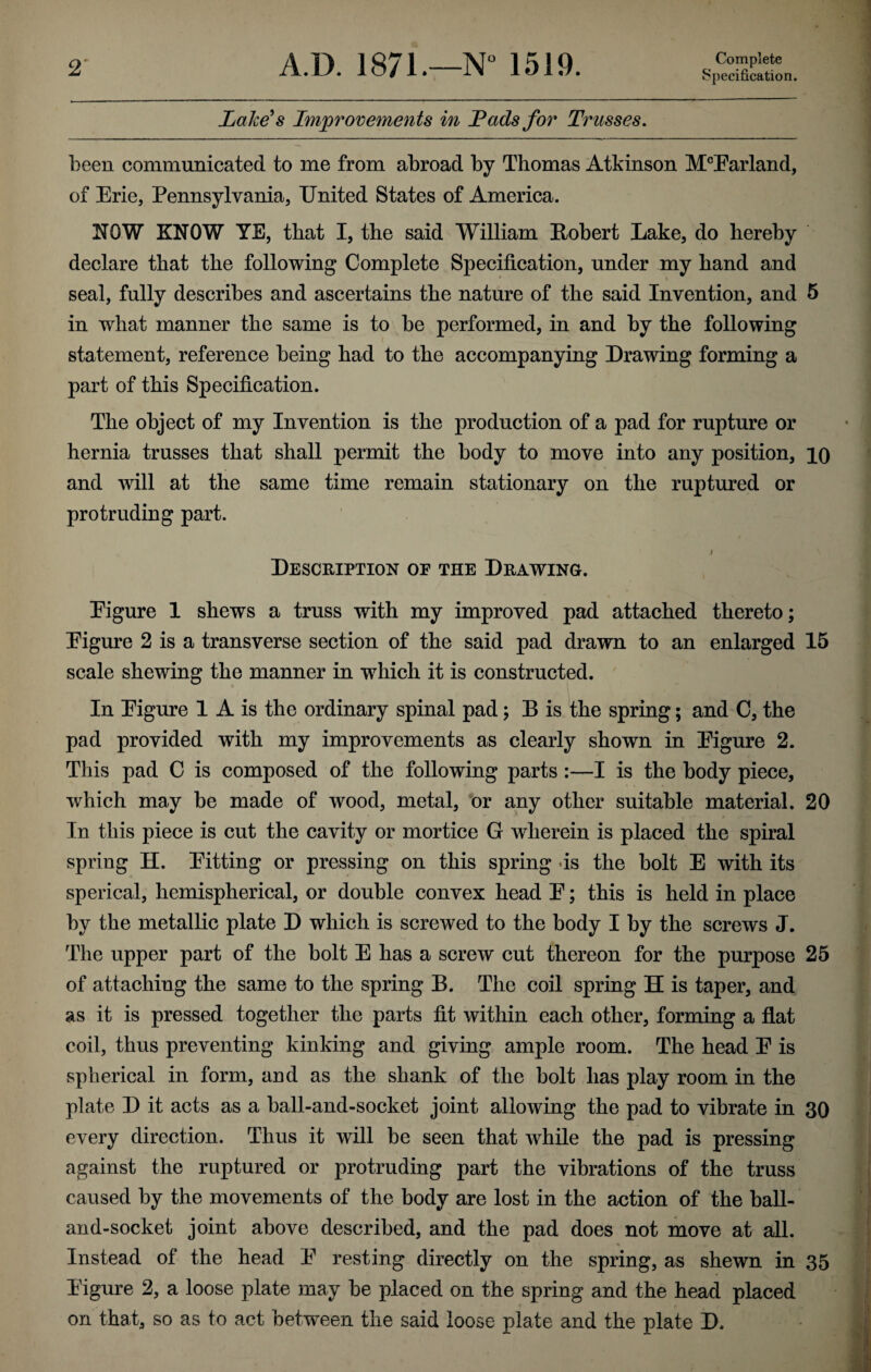 2' A.D. 1871.—N“ 1519. Complete Specification. Lalce^s Improvements in Fads for Trusses, been communicated to me from abroad by Thomas Atkinson M®Earland, of Erie, Pennsylvania, United States of America. NOW KNOW YE, that I, the said William Robert Lake, do hereby declare that the following Complete Specification, under my hand and seal, fully describes and ascertains the nature of the said Invention, and 5 in what manner the same is to be performed, in and by the following statement, reference being had to the accompanying Drawing forming a part of this Specification. The object of my Invention is the production of a pad for rupture or hernia trusses that shall permit the body to move into any position, iQ and will at the same time remain stationary on the ruptured or protruding part. / Description of the Drawing. Eigure 1 shews a truss with my improved pad attached thereto; Eigure 2 is a transverse section of the said pad drawn to an enlarged 15 scale shewing the manner in which it is constructed. In Eigure 1 A is the ordinary spinal pad; B is the spring; and C, the pad provided with my improvements as clearly shown in Eigure 2. This pad C is composed of the following parts:—I is the body piece, which may be made of wood, metal, or any other suitable material. 20 In this piece is cut the cavity or mortice G wherein is placed the spiral spring H. Eitting or pressing on this spring ds the bolt E with its sperical, hemispherical, or double convex head E; this is held in place by the metallic plate D which is screwed to the body I by the screws J. The upper part of the bolt E has a screw cut thereon for the purpose 25 of attaching the same to the spring B. The coil spring H is taper, and as it is pressed together the parts fit within each other, forming a flat coil, thus preventing kinking and giving ample room. The head E is spherical in form, and as the shank of the bolt has play room in the plate D it acts as a ball-and-socket joint allowing the pad to vibrate in 30 every direction. Thus it will be seen that while the pad is pressing against the ruptured or protruding part the vibrations of the truss caused by the movements of the body are lost in the action of the ball- and-socket joint above described, and the pad does not move at all. Instead of the head E resting directly on the spring, as shewn in 35 Eigure 2, a loose plate may be placed on the spring and the head placed on that, so as to act between the said loose plate and the plate D.