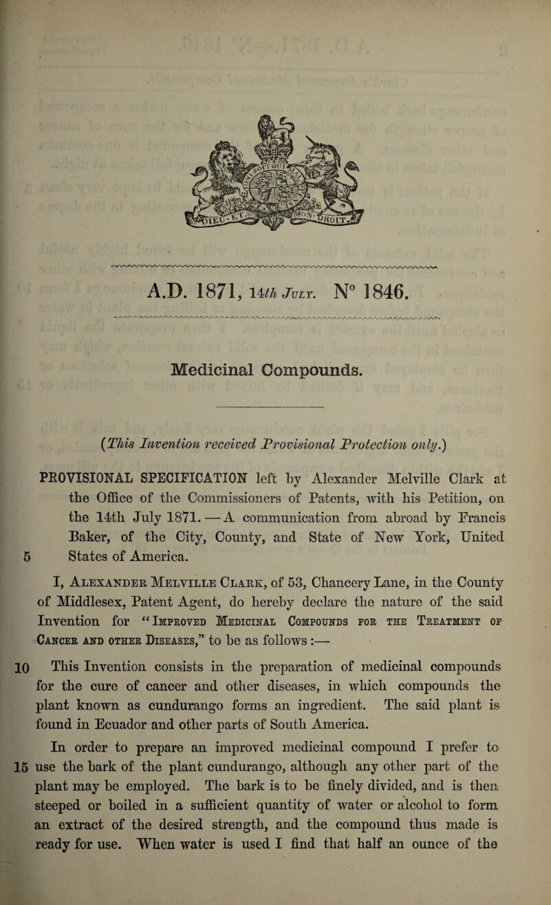 '.A AAAy Medicinal Compounds. [This Invention received Provisional Protection only.) PROVISIONAL SPECIFICATION left by Alexander Melville Clark at the Office of the Commissioners of Patents, with his Petition, on the 14th July 1871.—A communication from abroad by Francis Baker, of the City, County, and State of New York, United 5 States of America. I, Alexander Melville Clark, of 53, Chancery Lane, in the County of Middlesex, Patent Agent, do hereby declare the nature of the said Invention for “ Improved Medicinal Compounds for the Treatment of Cancer and other Diseases,” to be as follows :— 10 This Invention consists in the preparation of medicinal compounds for the cure of cancer and other diseases, in which compounds the plant known as cundurango forms an ingredient. The said plant is found in Ecuador and other parts of South America. In order to prepare an improved medicinal compound I prefer to 15 use the bark of the plant cundurango, although any other part of the plant may be employed. The bark is to be finely divided, and is then steeped or boiled in a sufficient quantity of water or alcohol to form an extract of the desired strength, and the compound thus made is