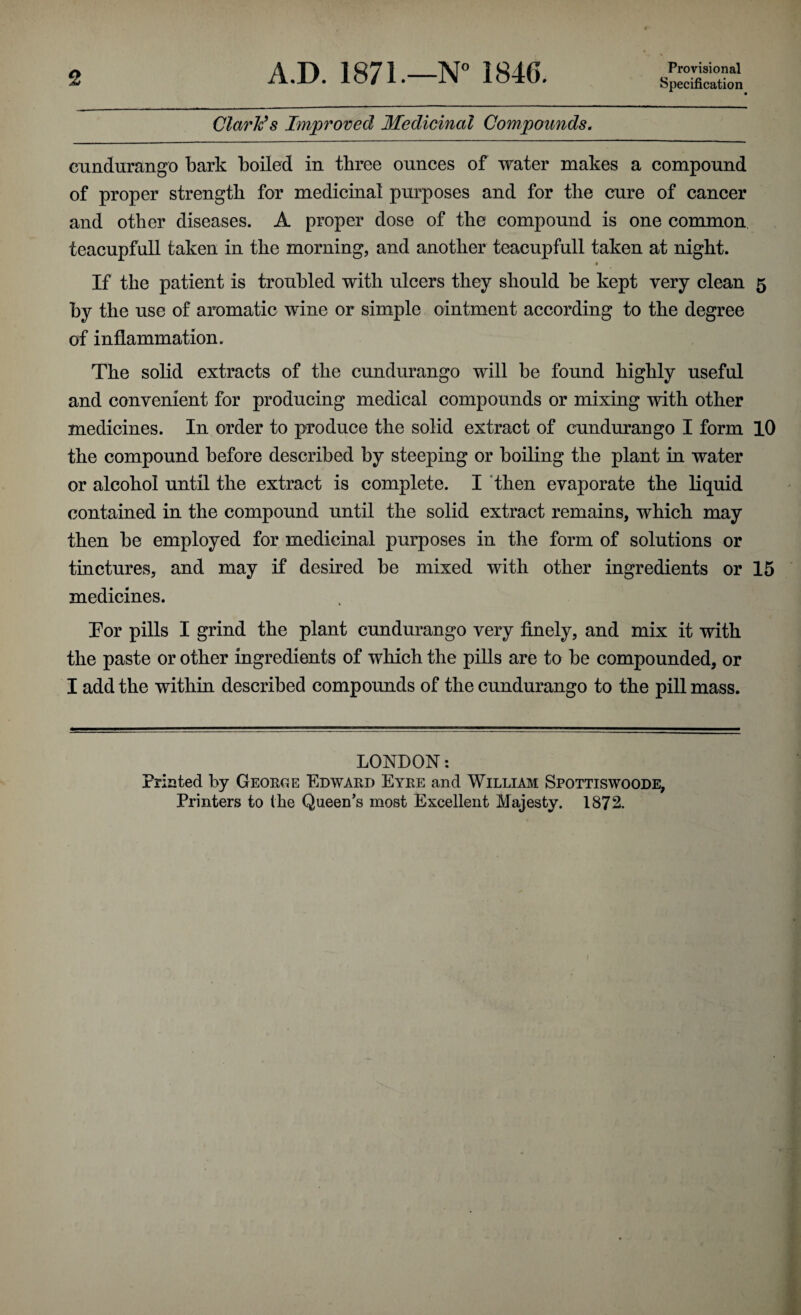 A.D. 1871.—N° 1846. Provisional Specification Clarlc’s Improved Medicinal Compounds. eundurango bark boiled in three ounces of water makes a compound of proper strength for medicinal purposes and for the cure of cancer and other diseases. A proper dose of the compound is one common teacupfull taken in the morning, and another teacupfull taken at night. If the patient is troubled with ulcers they should be kept very clean 5 by the use of aromatic wine or simple ointment according to the degree of inflammation. The solid extracts of the eundurango will be found highly useful and convenient for producing medical compounds or mixing with other medicines. In order to produce the solid extract of eundurango I form 10 the compound before described by steeping or boiling the plant in water or alcohol until the extract is complete. I then evaporate the liquid contained in the compound until the solid extract remains, which may then be employed for medicinal purposes in the form of solutions or tinctures, and may if desired be mixed with other ingredients or 15 medicines. Tor pills I grind the plant eundurango very finely, and mix it with the paste or other ingredients of which the pills are to be compounded, or I add the within described compounds of the eundurango to the pill mass. LONDON: Printed by George Edward Eyre and William Spottiswoode, Printers to the Queen’s most Excellent Majesty. 1872.