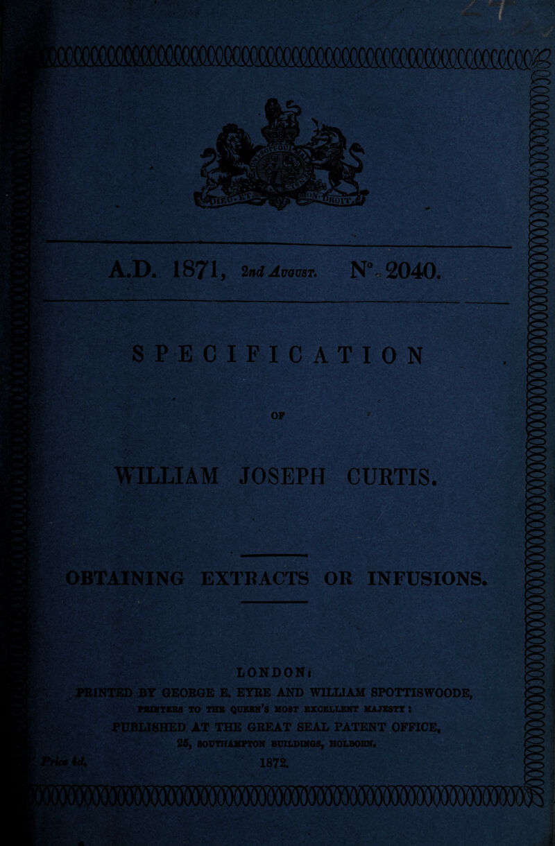 SVj; A.D. 1871 , 2nd August. N% 2040. SPECIFICATION OP WILLIAM JOSEPH CURTIS. w u * OBTAINING EXTRACTS OR INFUSIONS LONDON* PRINTED BY GEORGE E. EYRE AND WILLIAM SPOTTISWOODE, PRINTERS TO THE QUEEN’S MOST EXCELLENT MAJESTY i PUBLISHED AT THE GREAT SEAL PATENT OFFICE, 25, SOUTHAMPTON BUILDINGS, HOLBOBN.