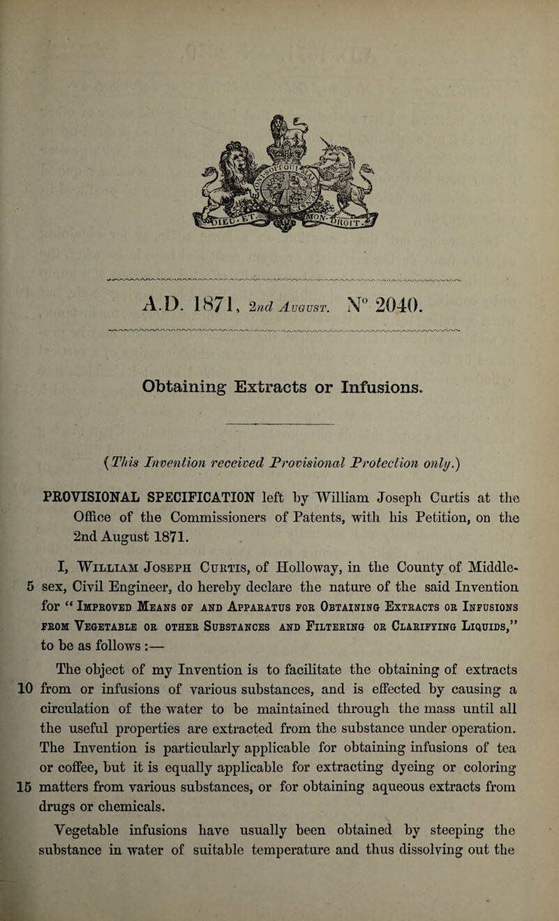 V/XA.<-V\/\A A A A A A r A.D. 1871, UGUST. X° 2040. yvv/\rvA-^v\ Obtaining Extracts or Infusions. (This Invention received Provisional Protection only.) PROVISIONAL SPECIFICATION left by William Joseph Curtis at the Office of the Commissioners of Patents, with his Petition, on the 2nd August 1871. I, William Joseph Curtis, of Holloway, in the County of Middle- 5 sex, Civil Engineer, do hereby declare the nature of the said Invention for “ Improved Means of and Apparatus for Obtaining Extracts or Infusions from Vegetable or other Substances and Filtering or Clarifying Liquids,” to he as follows :— The object of my Invention is to facilitate the obtaining of extracts 10 from or infusions of various substances, and is effected by causing a circulation of the water to he maintained through the mass until all the useful properties are extracted from the substance under operation. The Invention is particularly applicable for obtaining infusions of tea or coffee, hut it is equally applicable for extracting dyeing or coloring 15 matters from various substances, or for obtaining aqueous extracts from drugs or chemicals. Vegetable infusions have usually been obtained by steeping the substance in water of suitable temperature and thus dissolving out the