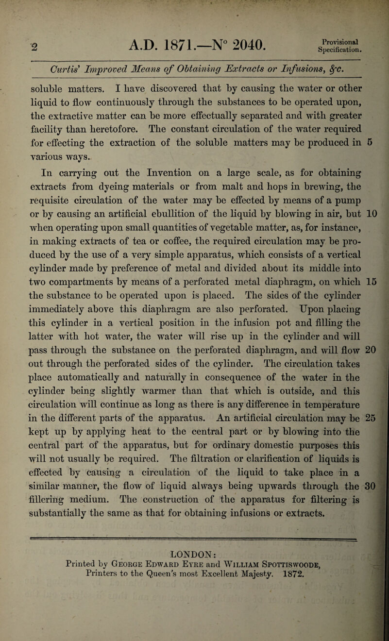 2 A.D. 1871.—N° 2040. Provisional Specification. Curtis’ Improved Means of Obtaining Extracts or Infusions, fyc. soluble matters. I liave discovered that by causing the water or other liquid to flow continuously through the substances to be operated upon, the extractive matter can be more effectually separated and with greater facility than heretofore. The constant circulation of the water required for effecting the extraction of the soluble matters may be produced in 5 various ways. In carrying out the Invention on a large scale, as for obtaining extracts from dyeing materials or from malt and hops in brewing, the requisite circulation of the water may be effected by means of a pump or by causing an artificial ebullition of the liquid by blowing in air, but 10 when operating upon small quantities of vegetable matter, as, for instance, in making extracts of tea or coffee, the required circulation may be pro¬ duced by the use of a very simple apparatus, which consists of a vertical cylinder made by preference of metal and divided about its middle into two compartments by means of a perforated metal diaphragm, on which 15 the substance to be operated upon is placed. The sides of the cylinder immediately above this diaphragm are also perforated. Upon placing this cylinder in a vertical position in the infusion pot and filling the latter with hot water, the water will rise up in the cylinder and will pass through the substance on the perforated diaphragm, and will flow 20 out through the perforated sides of the cylinder. The circulation takes place automatically and naturally in consequence of the water in the cylinder being slightly warmer than that which is outside, and this circulation will continue as long as there is any difference in temperature in the different parts of the apparatus. An artificial circulation may be 25 kept up by applying heat to the central part or by blowing into the central part of the apparatus, but for ordinary domestic purposes this will not usually be required. The filtration or clarification of liquids is effected by causing a circulation of the liquid to take place in a similar manner, the flow of liquid always being upwards through the 30 fillering medium. The construction of the apparatus for filtering is substantially the same as that for obtaining infusions or extracts. 1 — LONDON: Printed by George Edward Eyre and William Spottiswoode, Printers to the Queen's most Excellent Majesty. 1872. ■ . » i