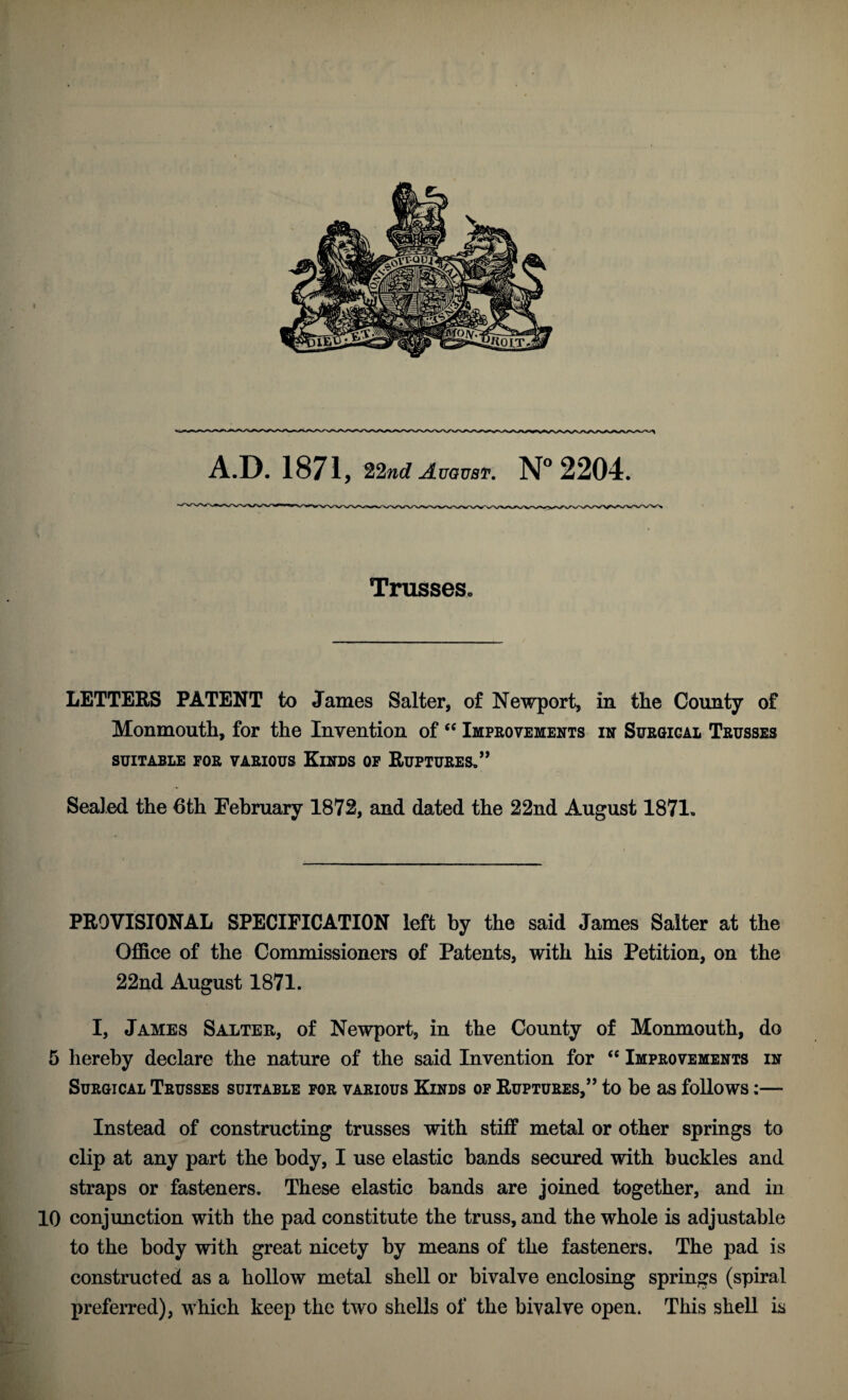 A.D. 1871, 22nd August. 2204. Trusses. LETTEES PATENT to James Salter, of Newport, in the Coimty of Monmouth, for the Invention of Improvements in Surgical Trusses SUITABLE FOR VARIOUS KiNDS OP RuPTURES,” Sealed the 6th Eebruary 1872, and dated the 22nd August 1871. PROVISIONAL SPECIFICATION left by the said James Salter at the Office of the Commissioners of Patents, with his Petition, on the 22nd August 1871. I, James Salter, of Newport, in the County of Monmouth, do 5 hereby declare the nature of the said Invention for ‘‘ Improvements in Surgical Trusses suitable for various Kinds of Ruptures,” to be as follows:— Instead of constructing trusses with stiff metal or other springs to clip at any part the body, I use elastic bands secured with buckles and straps or fasteners. These elastic bands are joined together, and in 10 conjunction with the pad constitute the truss, and the whole is adjustable to the body with great nicety by means of the fasteners. The pad is constructed as a hollow metal shell or bivalve enclosing springs (spiral preferred), w^hich keep the two shells of the bivalve open. This shell is