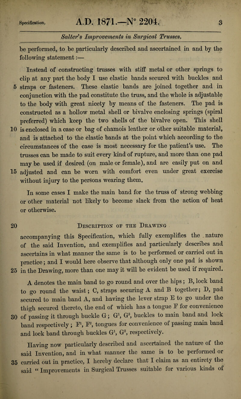 Salterns Improvements in Surgical Trusses, be performed, to be particularly described and ascertained in and by the following statement:— Instead of constructing trusses with stiff metal or other springs to clip at any part the body I use elastic bands secured with buckles and 5 straps or fasteners. These elastic bands are joined together and in conjunction with the pad constitute the truss, and the whole is adjustable to the body with great nicety by means of the fasteners. The pad is constructed as a hollow metal shell or bivalve enclosing springs (spiral preferred) which keep the two shells of the bivalve open. This shell 10 is enclosed in a case or bag of chamois leather or other suitable material, and is attached to the elastic bands at the point which according to the circumstances of the case is most necessary for the patient’s use. The trusses can be made to suit every kind of rupture, and more than one pad may be used if desired (on male or female), and are easily put on and 15 adjusted and can be worn with comfort even under great exercise without injury to the persons wearing them. In some cases I make the main band for the truss of strong webbing or other material not likely to become slack from the action of heat or otherwise. 20 Description oe the Drawing accompanying this Specification, which fully exemplifies the , nature of the said Invention, and exemplifies and particularly describes and ascertains in what manner the same is to be performed or carried out in practice; and I would here observe that although only one pad is shown 25 in the Drawing, more than one may it will be evident be used il req^uired* A denotes the main band to go round and over the hips; B, lock band to go round the waist; C, straps securing A and B together; D, pad secured to main band A, and having the lever strap E to go under the thigh secured thereto, the end of which has a tongue E for convenience 30 of passing it through buckle G; G^, G^, buckles to main band and lock band respectively ; Eb E^ tongues for convenience of passing main band and lock band through buckles G^ G^ respectively. Having now particularly described and ascertained the nature of the said Invention, and in what manner the same is to be performed or 35 carried out in practice, I hereby declare that I claim as an entirety the said Improvements in Surgical Trusses suitable for various kinds of