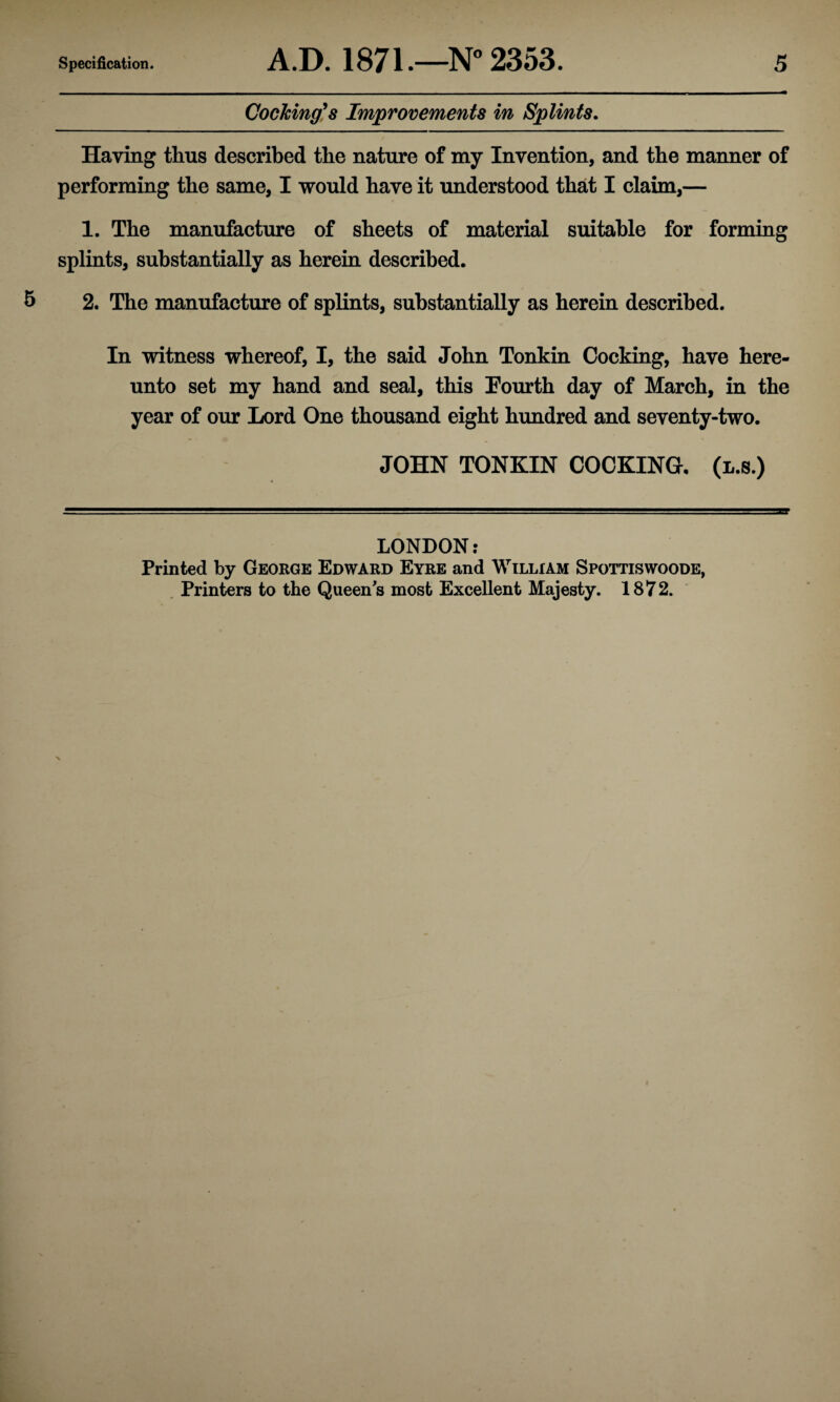 Cocking9s Improvements in Splints. Haying thus described the nature of my Invention, and the manner of performing the same, I would have it understood that I claim,— 1. The manufacture of sheets of material suitable for forming splints, substantially as herein described. 2. The manufacture of splints, substantially as herein described. In witness whereof, I, the said John Tonkin Cocking, have here¬ unto set my hand and seal, this Fourth day of March, in the year of our Lord One thousand eight hundred and seventy-two. JOHN TONKIN COCKING, (l.s.) LONDON: Printed by George Edward Eyre and William Spottiswoode, Printers to the Queens most Excellent Majesty. 1872.