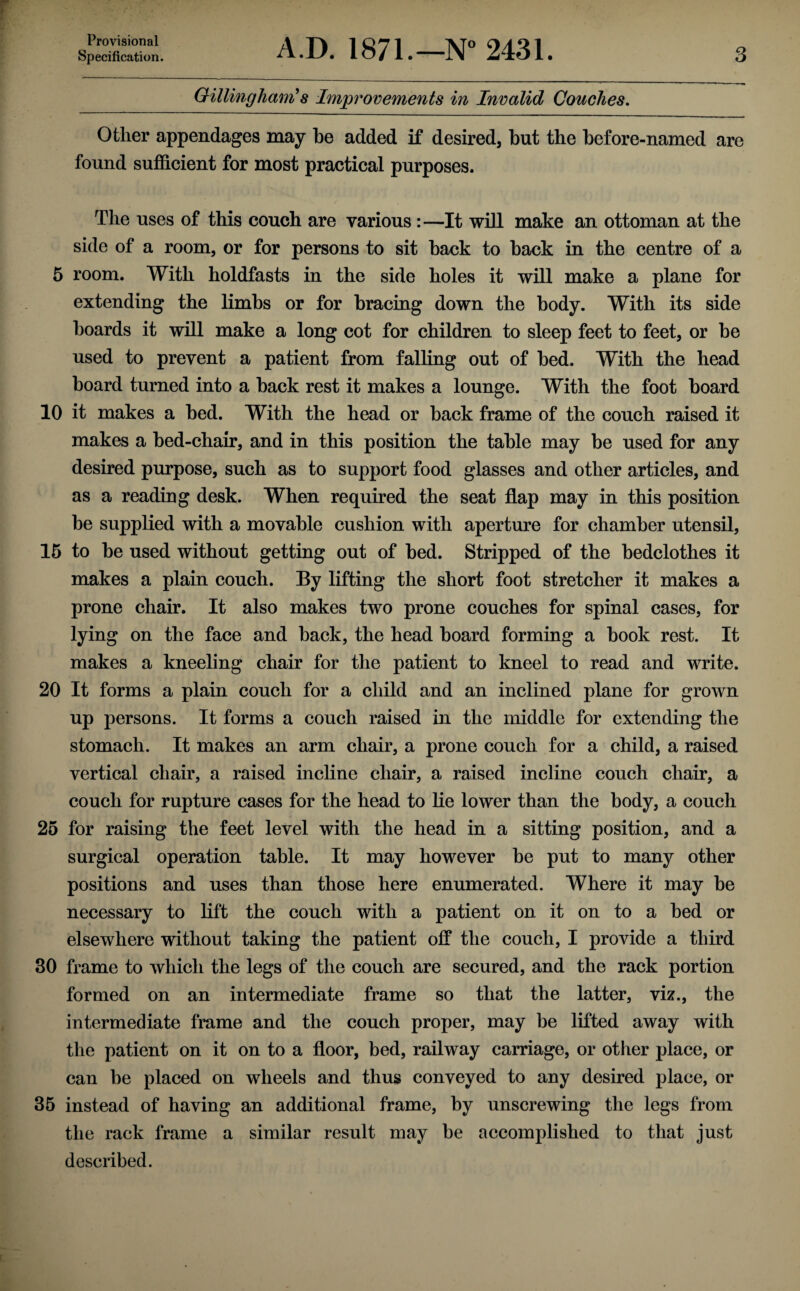 Specification. A.D. 1871.—N“ 2431. 3 Gillingham''s Imjgrovements in Invalid Couches, Other appendages may be added if desired, but the before-named are found sufficient for most practical purposes. The uses of this couch are various:—It will make an ottoman at the side of a room, or for persons to sit back to back in the centre of a 5 room. With holdfasts in the side holes it will make a plane for extending the limbs or for bracing down the body. With its side boards it will make a long cot for children to sleep feet to feet, or be used to prevent a patient from falling out of bed. With the head board turned into a back rest it makes a lounge. With the foot board 10 it makes a bed. With the head or back frame of the couch raised it makes a bed-chair, and in this position the table may be used for any desired purpose, such as to support food glasses and other articles, and as a reading desk. When required the seat flap may in this position be supplied with a movable cushion with aperture for chamber utensil, 15 to be used without getting out of bed. Stripped of the bedclothes it makes a plain couch. By lifting the short foot stretcher it makes a prone chair. It also makes two prone couches for spinal cases, for lying on the face and back, the head board forming a book rest. It makes a kneeling chair for the patient to kneel to read and write. 20 It forms a plain couch for a child and an inclined plane for grown up persons. It forms a couch raised in the middle for extending the stomach. It makes an arm chair, a prone couch for a child, a raised vertical chair, a raised incline chair, a raised incline couch chair, a couch for rupture cases for the head to lie lower than the body, a couch 25 for raising the feet level with the head in a sitting position, and a surgical operation table. It may however be put to many other positions and uses than those here enumerated. Where it may be necessary to lift the couch with a patient on it on to a bed or elsewhere without taking the patient off the couch, I provide a third 30 frame to which the legs of the couch are secured, and the rack portion formed on an intermediate frame so that the latter, viz., the intermediate frame and the couch proper, may be lifted away with the patient on it on to a floor, bed, railway carriage, or other place, or can be placed on wheels and thus conveyed to any desired place, or 35 instead of having an additional frame, by unscrewing the legs from the rack frame a similar result may be accomplished to that just described.