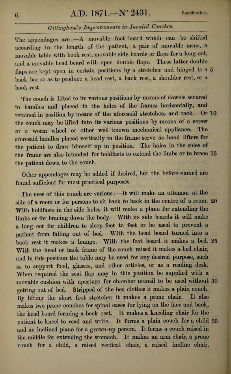 Gillingham s Improvements in Invalid Couches. The appcndcigcs sltq i—A. niov9.1)lG foot boSird. wliicli l36 sliiftod Bccording to tlic longtli of tlio pcitiGiitj b pBir of ioovbIiIg Bims, b movable table with book rest, movable side boards or flaps for a long cot, and a movable bead board with open donble flaps. These latter double flaps are kept open in certain positions by a stretcher and hinged to a 5 back bar so as to produce a head rest, a back rest, a shoulder rest, or a book rest. The couch is lifted to its various positions by means of dowels secured in handles and placed in the holes of the frames horizontally, and retained in position by means of the aforesaid stretchers and rack. Or 10 the couch may be lifted into its various positions by means of a screw or a worm wheel or other well known mechanical appliance. The aforesaid handles placed vertically in the frame serve as hand lifters for the patient to draw himself up in position. The holes in the sides of the frame are also intended for holdfasts to extend the limbs or to brace 15 the patient down to the couch. Other appendages may be added if desired, but the before-named are found sufficient for most practical purposes. The uses of this couch are various :—It will make an ottoman at the side of a room or for persons to sit back to back in the centre of a room. 20 With holdfasts in the side holes it will make a plane for extending the limbs or for bracing down the body. With its side boards it will make a long cot for children to sleep feet to feet or be used to prevent a patient from falling out of bed. With the head board turned into a back rest it makes a lounge. With the foot board it makes a bed. 26 With the head or back frame of the couch raised it makes a bed chair, and in this position the table may be used for any desired purpose, such as to support food, glasses, and other articles, or as a reading desk. When required the seat flap may in this position be supplied with a movable cushion with aperture for chamber utensil to be used without 30 getting out of bed. Stripped of the bed clothes it makes a plain couch. By lifting the short foot stretcher it makes a prone chair. It also makes two prone couches for spinal cases for lying on the face and back, the head board forming a book rest. It makes a kneeling chair for the • patient to kneel to read and write. It forms a plain couch for a child 35 and an inclined plane for a grown-up person. It forms a couch raised in the middle for extending the stomach. It makes an arm chair, a prone couch for a child, a raised vertical chair, a raised incline chair,