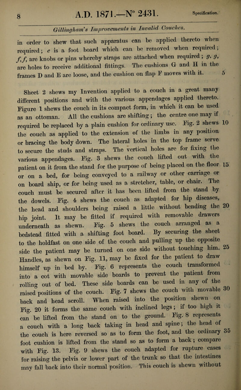 Gillingham's Improvements in Invalid Couches._ in order to shew that such apparatus can he applied thereto when required; e is a foot board which can he removed when required; /,/, are knobs or pins whereby straps are attached when required ; g, g, are holes to receive additional fittings. The cushions G and H in the frames D and E are loose, and the cushion on flap F moves with it. 5 Sheet 2 shews my Invention applied to a couch in a great many different positions and with the various appendages applied thereto. Figure 1 shews the couch in its compact form, in which it can be used as an ottoman. All the cushions are shifting ; the centre one may if required he replaced by a plain cushion for ordinary use. Fig. 2 shews 10 the couch as applied to the extension of the limbs in any position or bracing the body down. The lateral holes in the top frame serve to secure the studs and straps. The vertical holes are for fixing the various appendages. Fig. 3 shews the couch lifted out with the patient on it from the stand for the purpose of being placed on the floor 15 or on a bed, for being conveyed to a railway or other carriage or on board ship, or for being used as a stretcher, table, or chair. The couch must he secured after it has been lifted from the stand by the dowels. Fig. 4 shews the couch as adapted for hip diseases, the head and shoulders being raised a little without bending the 20 hip joint. It may he fitted if required with removable drawers underneath as shewn. Fig. 5 shews the couch arranged as a bedstead fitted with a shifting foot hoard. By securing the sheet to the holdfast on one side of the couch and pulling up the opposite side the patient may be turned on one side without touching him. 25 Handles, as shewn on Fig. 11, may he fixed for the patient to draw himself up in bed by. Fig. 6 represents the couch transformed into a cot with movable side boards to prevent the patient from rolling out of bed. These side hoards can he used in any of the raised positions of the couch. Fig. 7 shews the couch with movable 30 hack and head scroll. When raised into the position shewn on Fig. 20 it forms the same couch with inclined legs; if too high it can he lifted from the stand on to the ground. Fig. 8 represents a couch with a long back taking in head and spine; the head of the couch is here reversed so as to form the foot, and the ordinary 35 foot cushion is lifted from the stand so as to form a hack; compare with Fig. 13. Fig. 9 shews the couch adapted for rupture cases for raising the pelvis or lower part of the trunk so that the intestines mav fall hack into their normal position. This couch is shewn without
