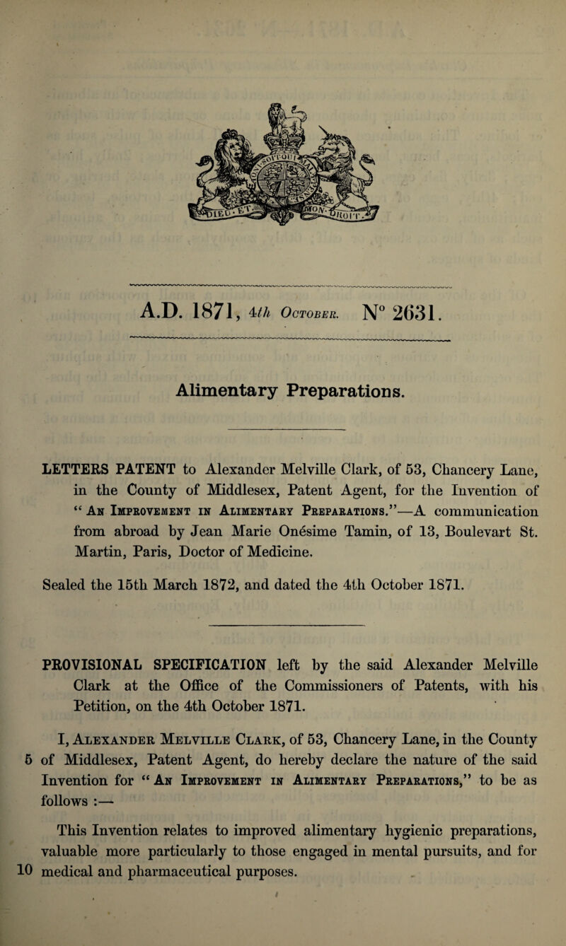 A.D. 1871, 4tli October. N° 2631. Alimentary Preparations. LETTERS PATENT to Alexander Melville Clark, of 53, Chancery Lane, in the County of Middlesex, Patent Agent, for the Invention of “ An Improvement in Alimentary Preparations.”—A communication from abroad by Jean Marie Onesime Tamin, of 13, Boulevart St. Martin, Paris, Doctor of Medicine, Sealed the 15th March 1872, and dated the 4th October 1871. PROVISIONAL SPECIFICATION left by the said Alexander Melville Clark at the Office of the Commissioners of Patents, with his Petition, on the 4th October 1871. I, Alexander Melville Clark, of 53, Chancery Lane, in the County 5 of Middlesex, Patent Agent, do hereby declare the nature of the said Invention for “ An Improvement in Alimentary Preparations,” to be as follows :— This Invention relates to improved alimentary hygienic preparations, valuable more particularly to those engaged in mental pursuits, and for 10 medical and pharmaceutical purposes.