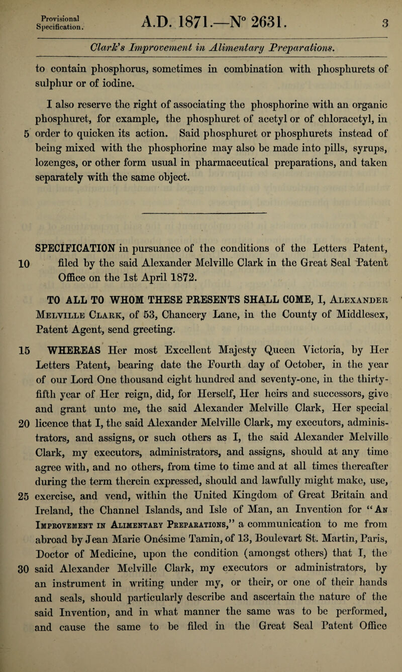 Provisional Specification. A.D. 1871.—N° 2631. 3 Clark’s Improvement in Alimentary Preparations. to contain phosphorus, sometimes in combination with phosphurets of sulphur or of iodine. I also reserve the right of associating the phosphorine with an organic phosphuret, for example, the phosphuret of acetyl or of chloracetyl, in 5 order to quicken its action. Said phosphuret or phosphurets instead of being mixed with the phosphorine may also be made into pills, syrups, lozenges, or other form usual in pharmaceutical preparations, and taken separately with the same object. SPECIFICATION in pursuance of the conditions of the Letters Patent, 10 filed by the said Alexander Melville Clark in the Great Seal 'Patent Office on the 1st April 1872. TO ALL TO WHOM THESE PRESENTS SHALL COME, I, Alexander Melville Clark, of 53, Chancery Lane, in the County of Middlesex, Patent Agent, send greeting. 15 WHEREAS Her most Excellent Majesty Queen Victoria, by Her Letters Patent, bearing date the Fourth day of October, in the year of our Lord One thousand eight hundred and seventy-one, in the thirty- fifth year of Her reign, did, for Herself, Her heirs and successors, give and grant unto me, the said Alexander Melville Clark, Her special 20 licence that I, the said Alexander Melville Clark, my executors, adminis¬ trators, and assigns, or such others as I, the said Alexander Melville Clark, my executors, administrators, and assigns, should at any time agree with, and no others, from time to time and at all times thereafter during the term therein expressed, should and lawfully might make, use, 25 exercise, and vend, within the United Kingdom of Great Britain and Ireland, the Channel Islands, and Isle of Man, an Invention for “An Improvement in Alimentary Preparations,” a communication to me from abroad by Jean Marie Onesime Tamin,of 13, Boulevart St. Martin, Paris, Doctor of Medicine, upon the condition (amongst others) that I, the 30 said Alexander Melville Clark, my executors or administrators, by an instrument in writing under my, or their, or one of their hands and seals, should particularly describe and ascertain the nature of the said Invention, and in what manner the same was to be performed, and cause the same to be filed in the Great Seal Patent Office