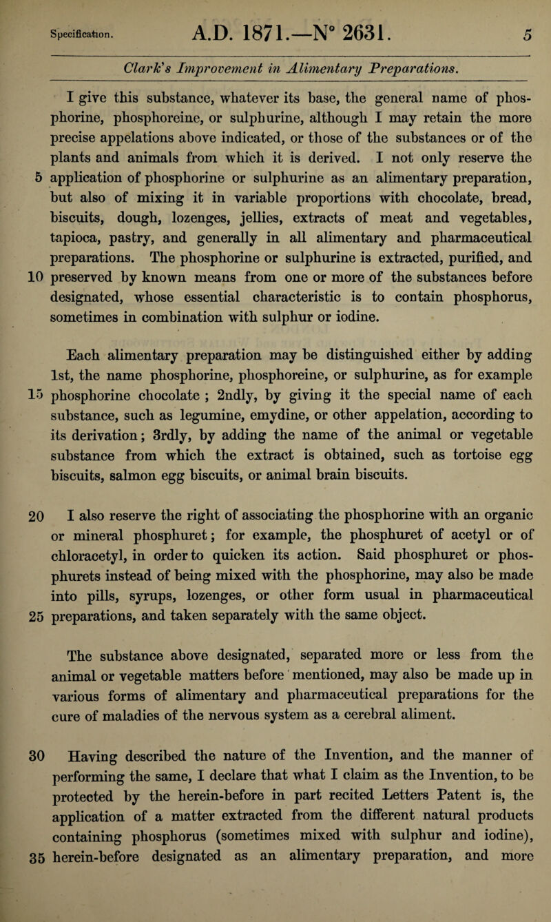 Clark's Improvement in Alimentary Preparations. I give this substance, whatever its base, the general name of phos- phorine, phosphoreine, or sulph urine, although I may retain the more precise appelations above indicated, or those of the substances or of the plants and animals from which it is derived. I not only reserve the 5 application of phosphorine or sulphurine as an alimentary preparation, but also of mixing it in variable proportions with chocolate, bread, biscuits, dough, lozenges, jellies, extracts of meat and vegetables, tapioca, pastry, and generally in all alimentary and pharmaceutical preparations. The phosphorine or sulphurine is extracted, purified, and 10 preserved by known means from one or more of the substances before designated, whose essential characteristic is to contain phosphorus, sometimes in combination with sulphur or iodine. Each alimentary preparation may be distinguished either by adding 1st, the name phosphorine, phosphoreine, or sulphurine, as for example 15 phosphorine chocolate ; 2ndly, by giving it the special name of each substance, such as legumine, emydine, or other appelation, according to its derivation; 3rdly, by adding the name of the animal or vegetable substance from which the extract is obtained, such as tortoise egg biscuits, salmon egg biscuits, or animal brain biscuits. 20 I also reserve the right of associating the phosphorine with an organic or mineral phosphuret; for example, the phosphuret of acetyl or of chloraeetyl, in order to quicken its action. Said phosphuret or phos- phurets instead of being mixed with the phosphorine, may also be made into pills, syrups, lozenges, or other form usual in pharmaceutical 25 preparations, and taken separately with the same object. The substance above designated, separated more or less from the animal or vegetable matters before mentioned, may also be made up in various forms of alimentary and pharmaceutical preparations for the cure of maladies of the nervous system as a cerebral aliment. 30 Having described the nature of the Invention^ and the manner of performing the same, I declare that what I claim as the Invention, to be protected by the herein-before in part recited Letters Patent is, the application of a matter extracted from the different natural products containing phosphorus (sometimes mixed with sulphur and iodine), 35 herein-before designated as an alimentary preparation, and more