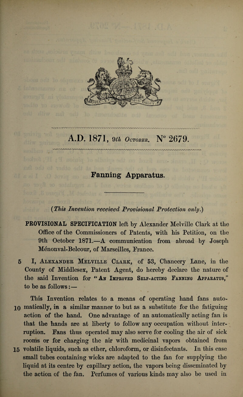 Fanning Apparatus. (This Invention received Provisional Protection only,) PROVISIONAL SPECIFICATION left by Alexander Melville Clark at the Office of the Commissioners of Patents, with his Petition, on the 9th October 1871.—A communication from abroad by Joseph Menonval-Belcour, of Marseilles, Prance. 5 I, Alexander Melville Clark, of 53, Chancery Lane, in the County of Middlesex, Patent Agent, do hereby declare the nature of the said Invention for “An Improved Self-acting Fanning Apparatus,” to be as follows:— — V # This Invention relates to a means of operating hand fans auto- 10 matically, in a similar manner to but as a substitute for the fatiguing action of the hand. One advantage of an automatically acting fan is that the hands are at liberty to follow any occupation without inter¬ ruption. Pans thus operated may also serve for cooling the air of sick rooms or for charging the air with medicinal vapors obtained from 15 volatile liquids, such as ether, chloroform, or disinfectants. In this case small tubes containing wicks are adapted to the fan for supplying the liquid at its centre by capillary action, the vapors being disseminated by the action of the fan. Perfumes of various kinds may also be used in