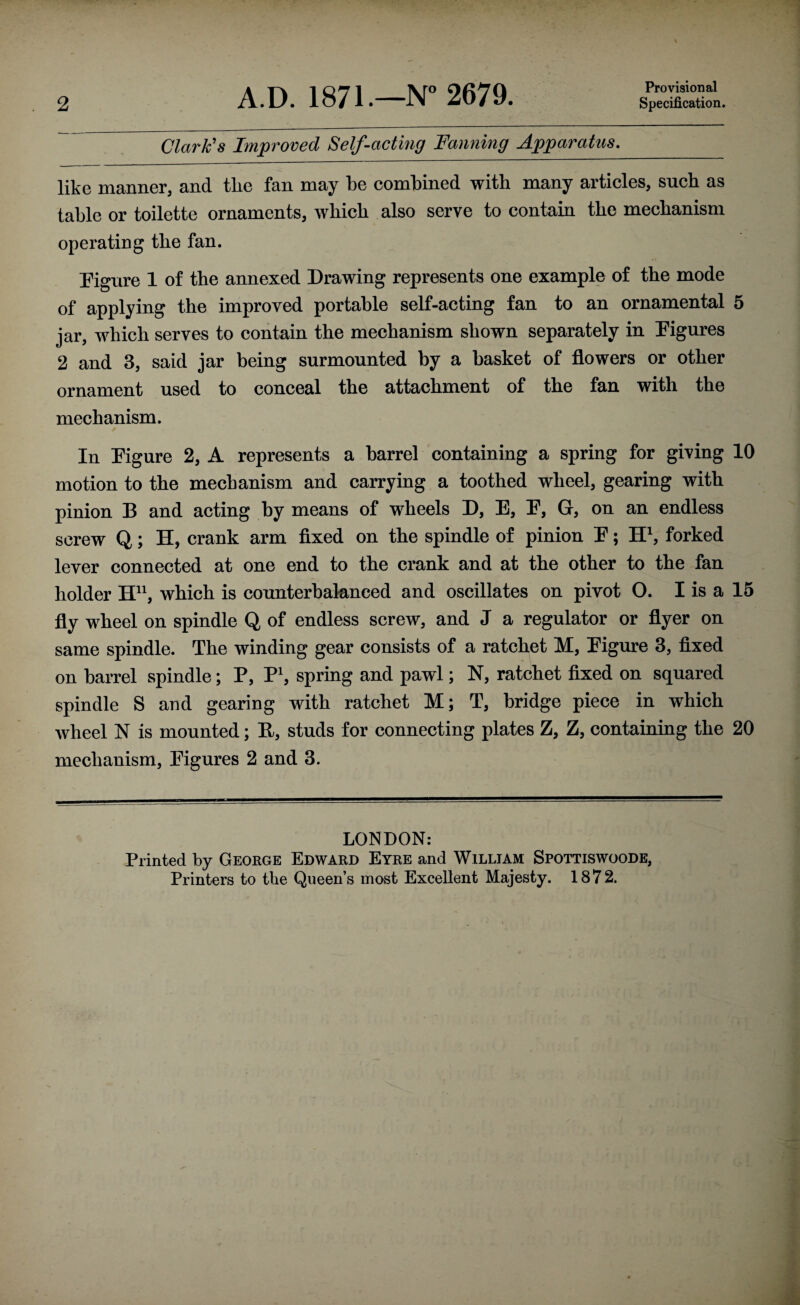 2 A.D. 1871.—N° 2679. Provisional Specification. Clark's Improved Self-acting Fanning Apparatus. like manner, and tlie fan may be combined with many articles, such as table or toilette ornaments, which also serve to contain the mechanism operating the fan. Figure 1 of the annexed Drawing represents one example of the mode of applying the improved portable self-acting fan to an ornamental 5 jar, which serves to contain the mechanism shown separately in Figures 2 and 3, said jar being surmounted by a basket of flowers or other ornament used to conceal the attachment of the fan with the mechanism. In Figure 2, A represents a barrel containing a spring for giving 10 motion to the mechanism and carrying a toothed wheel, gearing with pinion B and acting by means of wheels D, E, F, Gr, on an endless screw Q; H, crank arm fixed on the spindle of pinion F; H1, forked lever connected at one end to the crank and at the other to the fan holder Hn, which is counterbalanced and oscillates on pivot O. I is a 15 fly wheel on spindle Q of endless screw, and J a regulator or flyer on same spindle. The winding gear consists of a ratchet M, Figure 3, fixed on barrel spindle; P, P1, spring and pawl; N, ratchet fixed on squared spindle S and gearing with ratchet M; T, bridge piece in which wheel N is mounted; E, studs for connecting plates Z, Z, containing the 20 mechanism, Figures 2 and 3. LONDON: Printed by George Edward Eyre and William Spottiswoode,