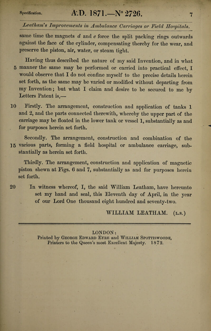 Leatham's Improvements in Ambulance Carriages or Field Hospitals. same time the magnets d and e force the split packing rings outwards against the face of the cylinder, compensating thereby for the wear, and preserve the piston, air, water, or steam tight. Having thus described the nature of my said Invention, and in what 5 manner the same may he performed or carried into practical effect, I would observe that I do not confine myself to the precise details herein set forth, as the same may be varied or modified without departing from my Invention; hut what I claim and desire to be secured to me by Letters Patent is,— 10 Pirstly. The arrangement, construction and application of tanks 1 and 2, and the parts connected therewith, whereby the upper part of the carriage may be floated in the lower tank or vessel 1, substantially as and for purposes herein set forth. Secondly. The arrangement, construction and combination of the ]5 various parts, forming a field hospital or ambulance carriage, sub¬ stantially as herein set forth. Thirdly. The arrangement, construction and application of magnetic piston shewn at Pigs. 6 and 7, substantially as and for purposes herein set forth. 20 In witness whereof, I, the said William Leatham, have hereunto set my hand and seal, this Eleventh day of April, in the year of our Lord One thousand eight hundred and seventy-two. WILLIAM LEATHAM. (l.s.) LONDON: Printed by George Edward Eyre and William Spottiswoode, Printers to the Queen's most Excellent Majesty. 18 72.