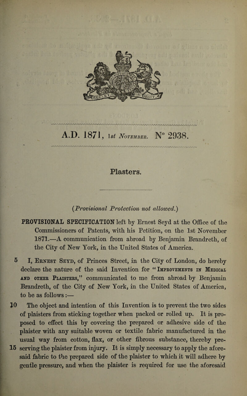 5 r v \/v\yvvvv\AAyv\/v\/ V/VVVV\A/V\A./V\/V\ <W ,7V^ryA/V\AAAAAA/'. A/V A.D. 187J, 1^ iVoF^MJ^E. N° 2938. ' AA/VW Plasters. (Provisional Protection not allowed.) PROVISIONAL SPECIFICATION left by Ernest Seyd at the Office of the Commissioners of Patents, with his Petition, on the 1st November 1871.—A communication from abroad by Benjamin Brandreth, of the City of New York, in the United States of America. declare the nature of the said Invention for “ Improvements in Medical and other PLAISTERS,,, communicated to me from abroad by Benjamin Brandreth, of the City of New York, in the United States of America, to be as follows :— 10 The object and intention of this Invention is to prevent the two sides of plaisters from sticking together when packed or rolled up. It is pro¬ posed to effect this by covering the prepared or adhesive side of the plaister with any suitable woven or textile fabric manufactured in the usual way from cotton, flax, or other fibrous substance, thereby pre- 15 serving the plaister from injury. It is simply necessary to apply the afore¬ said fabric to the prepared side of the plaister to which it will adhere by gentle pressure, and when the plaister is required for use the aforesaid