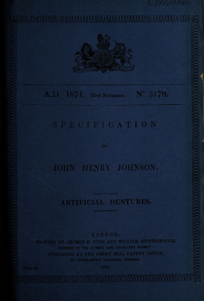 lags A.D 1871 } 23 rd November. N 3178. SPECIFICATION JOHN HENRY JOHNSON. ARTIFICIAL DENTURES. LONDON: PRINTED BY GEORGE E. EYRE AND WILLIAM SPOTTTSWOODE, PRINTERS TO THE QUEEN’S MOST EXCELLENT MAJESTY 5 PUBLISHED AT THE GREAT SEAL PATENT OFFICE, 25, SOUTHAMPTON BUILDINGS, HOLBORN. \ice Ad. 1872.