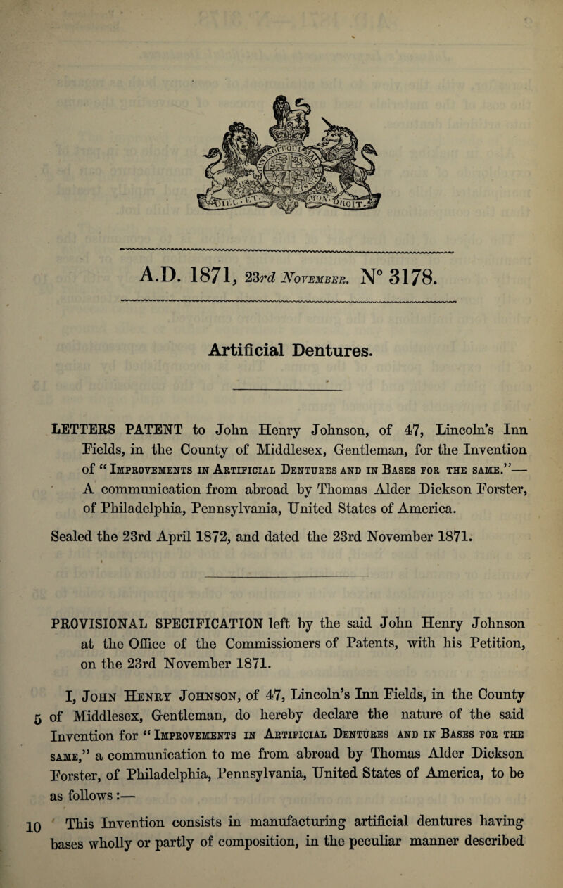A.D. 1871, 23rd November. N° 3178. Artificial Dentures. LETTERS PATENT to John Henry Johnson, of 47, Lincoln’s Inn Fields, in the County of Middlesex, Gentleman, for the Invention of “ Improvements in Artificial Dentures and in Bases for the same.”— A communication from abroad by Thomas Alder Dickson Forster, of Philadelphia, Pennsylvania, United States of America. Sealed the 23rd April 1872, and dated the 23rd November 1871. PROVISIONAL SPECIFICATION left by the said John Henry Johnson at the Office of the Commissioners of Patents, with his Petition, on the 23rd November 1871. I, John Henry Johnson, of 47, Lincoln’s Inn Fields, in the County 5 of Middlesex, Gentleman, do hereby declare the nature of the said Invention for “ Improvements in Artificial Dentures and in Bases for the same,” a communication to me from abroad by Thomas Alder Dickson Forster, of Philadelphia, Pennsylvania, United States of America, to be as follows:— 0 This Invention consists in manufacturing artificial dentures having bases wholly or partly of composition, in the peculiar manner described